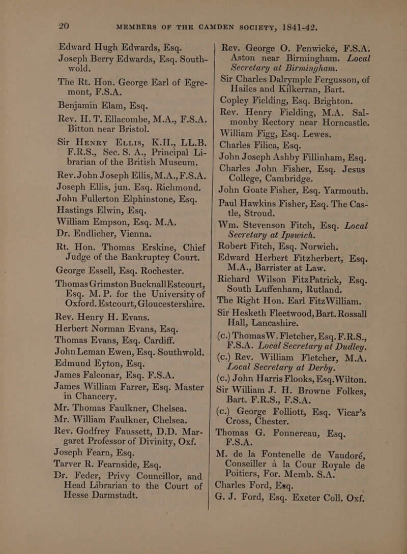 Joseph Berry Edwards, Esq. South- wold. The Rt. Hon. George Earl of Egre- mont, F.S.A. Benjamin Elam, Esq. Rev. H.T. Ellacombe, M.A., F.S.A. Bitton near Bristol. Sir Henry Ennis, K.H., LL.B. F.R.S., Sec. S. A., Principal Li- brarian of the British Museum. Rev. John Joseph Ellis, M.A., F.S.A. Joseph Ellis, jun. Esq. Richmond. John Fullerton Elphinstone, Esq. Hastings Elwin, Esq. William Empson, Esq. M.A. Dr. Endlicher, Vienna. Rt. Hon. Thomas Erskine, Chief Judge of the Bankruptcy Court. George Essell, Esq. Rochester. Thomas Grimston BucknallEstcourt, Ksq. M.P. for the University of Oxford. Estcourt, Gloucestershire. Rey. Henry H. Evans. Herbert Norman Evans, Esq. Thomas Evans, Esq. Cardiff. John Leman Ewen, Esq. Southwold. Edmund Eyton, Esq. James Falconar, Esq. F.S.A. James William Farrer, Esq. Master in Chancery. Mr. Thomas Faulkner, Chelsea. Mr. William Faulkner, Chelsea. Rev. Godfrey Faussett, D.D. Mar- garet Professor of Divinity, Oxf. Joseph Fearn, Esq. Tarver R. Fearnside, Esq. Dr. Feder, Privy Councillor, and Head Librarian to the Court of Hesse Darmstadt. Aston near Birmingham. Local Secretary at Birmingham. | Sir Charles Dalrymple Fergusson, of — Hailes and Kilkerran, Bart. Copley Fielding, Esq. Brighton. Rey. Henry Fielding, M.A. Sal- monby Rectory near Horncastle. William Figg, Esq. Lewes. Charles Filica, Esq. John Joseph Ashby Fillinham, Esq. Charles John Fisher, Esq. Jesus College, Cambridge. John Goate Fisher, Esq. Yarmouth. Paul Hawkins Fisher, Esq. The Cas- tle, Stroud. Wm. Stevenson Fitch, Esq. Local Secretary at Ipswich. Robert Fitch, Esq. Norwich. Edward Herbert Fitzherbert, Esq. M.A., Barrister at Law. Richard Wilson FitzPatrick, Esq. South Luffenham, Rutland. The Right Hon. Earl Fitz William. Sir Hesketh Fleetwood, Bart. Rossall Hall, Lancashire. (c.) Thomas W. Fletcher, Esq. F.R.S., F.S.A. Local Secretary at Dudley. (c.) Rev. William Fletcher, M.A. Local Secretary at Derby. (c.) John Harris Flooks, Esq.Wilton. Sir William J. H. Browne Folkes, Bart. F.R.S., F.S.A. (c.) George Folliott, Esq. Vicar’s Cross, Chester. Thomas G. Fonnereau, Esq. F.S.A. M. de la Fontenelle de Vaudoré, Conseiller 4 la Cour Royale de Poitiers, For. Memb. S.A. Charles Ford, Esq. G. J. Ford, Esq. Exeter Coll. Oxf,