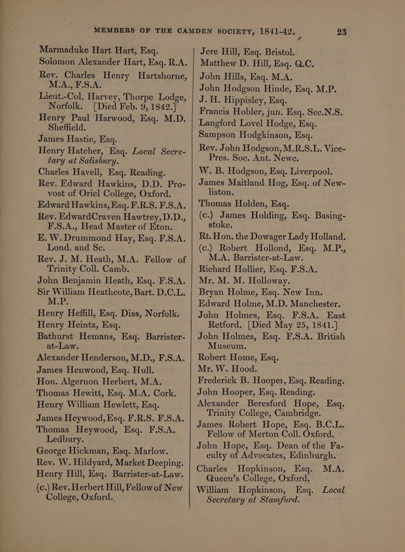 Marmaduke Hart Hart, Esq. Solomon Alexander Hart, Esq. R.A. Rev. Charles Henry Hartshorne, M.A., F.S.A. Lieut.-Col. Harvey, Thorpe Lodge, Norfolk. [Died Feb. 9, 1842.] Henry Paul Harwood, Esq. M.D. Sheffield. James Hastie, Esq. Henry Hatcher, Esq. Local Secre- tary at Salisbury. Charles Havell, Esq. Reading. Rev. Edward Hawkins, D.D. Pro- vost of Oriel College, Oxford. Edward Hawkins, Esq. F.R.S. F.S.A. Rev. EdwardCraven Hawtrey, D.D., F.S.A., Head Master of Eton. K. W. Drummond Hay, Esq. F.S.A. Lond. and Sc. Rev. J. M. Heath, M.A. Fellow of Trinity Coll. Camb. John Benjamin Heath, Esq. F.S.A. Sir William Heathcote, Bart. D.C.L. M.P. Henry Heffill, Esq. Diss, Norfolk. Henry Heintz, Esq. Bathurst Hemans, Esq. Barrister- at-Law. Alexander Henderson, M.D., F.S.A. James Henwood, Esq. Hull. Hon. Algernon Herbert, M.A. Thomas Hewitt, Esq. M.A. Cork. Henry William Hewlett, Esq. James Heywood, Esq. F.R.S. F.S.A. Thomas Heywood, Esq. F.S.A. Ledbury. . George Hickman, Esq. Marlow. Rey. W. Hildyard, Market Deeping. Henry Hill, Esq. Barrister-at-Law. (c.) Rev. Herbert Hill, Fellow of New College, Oxford. Jere Hill, Esq. Bristol. Matthew D. Hill, Esq. Q.C. John Hills, Esq. M.A. John Hodgson Hinde, Esq. M.P. J. H. Hippisley, Esq. Francis Hobler, jun. Esq. Sec.N.S. Langford Lovel Hodge, Esq. Sampson Hodgkinson, Esq. Rey. John Hodgson, M.R.S.L. Vice- Pres. Soc. Ant. Newe. W. B. Hodgson, Esq. Liverpool. James Maitland Hog, Esq. of New- liston. Thomas Holden, Esq. (c.) James Holding, Esq. Basing- stoke. Rt. Hon. the Dowager Lady Holland. (c.) Robert Hollond, Esq. M.P., M.A. Barrister-at-Law. Richard Hollier, Esq. F.S.A. Mr. M. M. Holloway. Bryan Holme, Esq. New Inn. Edward Holme, M.D. Manchester. John Holmes, Esq. F.S.A. East Retford. [Died May 25, 1841.] John Holmes, Esq. F.S.A. British Museum. Robert Home, Esq. Mr. W. Hood. Frederick B. Hooper, Esq. Reading. John Hooper, Esq. Reading. Alexander Beresford Hope, Esq. Trinity College, Cambridge. James. Robert Hope, Esq. B.C.L. Fellow of Merton Coll. Oxford. John Hope, Esq. Dean of the Fa- culty of Advocates, Edinburgh. Charles Hopkinson, Esq. M.A. Queen’s College, Oxford. -~ William Hopkinson, Esq. Local Secretary at Stamford.