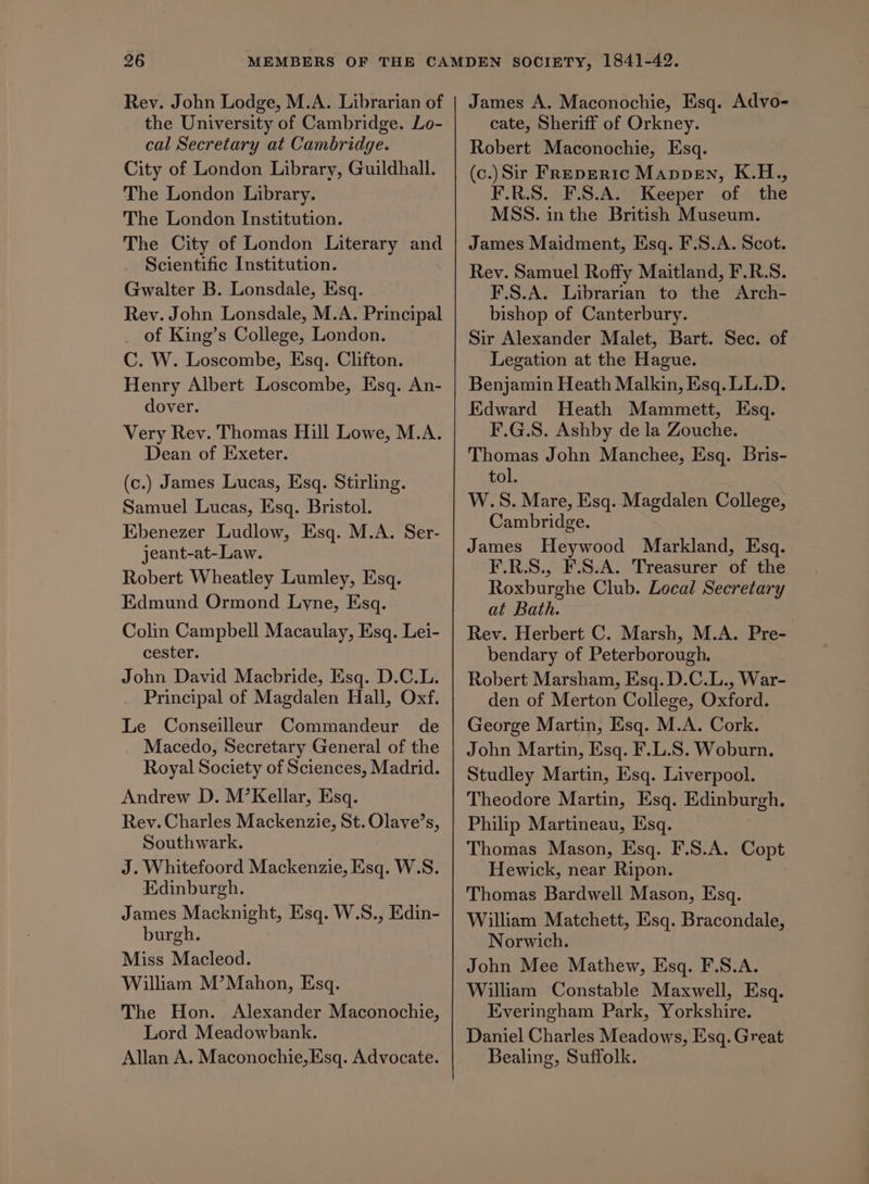 Rev. John Lodge, M.A. Librarian of the University of Cambridge. Lo- cal Secretary at Cambridge. City of London Library, Guildhall. The London Library. The London Institution. The City of London Literary and Scientific Institution. Gwalter B. Lonsdale, Esq. Rey. John Lonsdale, M.A. Principal of King’s College, London. C. W. Loscombe, Esq. Clifton. Henry Albert Loscombe, Esq. An- dover. Very Rev. Thomas Hill Lowe, M.A. Dean of Exeter. (c.) James Lucas, Esq. Stirling. Samuel Lucas, Esq. Bristol. Ebenezer Ludlow, Esq. M.A. Ser- jeant-at-Law. Robert Wheatley Lumley, Esq. Edmund Ormond Lyne, Esq. Colin Campbell Macaulay, Esq. Lei- cester. John David Macbride, Esq. D.C.L. Principal of Magdalen Hall, Oxf. Le Conseilleur Commandeur de Macedo, Secretary General of the Royal Society of Sciences, Madrid. Andrew D. M’Kellar, Esq. Rev. Charles Mackenzie, St. Olave’s, Southwark. J. Whitefoord Mackenzie, Esq. W.S. Edinburgh. James Macknight, Esq. W.S., Edin- burgh. Miss Macleod. William M’Mahon, Esq. The Hon. Alexander Maconochie, Lord Meadowbank. Allan A. Maconochie,Esq. Advocate. James A. Maconochie, Esq. Advo- cate, Sheriff of Orkney. Robert Maconochie, Esq. (c.)Sir Freperic Mappen, K.H., F.R.S. F.S.A. Keeper of the MSS. inthe British Museum. James Maidment, Esq. F.S.A. Scot. Rev. Samuel Roffy Maitland, F.R.S. F.S.A. Librarian to the Arch- bishop of Canterbury. Sir Alexander Malet, Bart. Sec. of Legation at the Hague. Benjamin Heath Malkin, Esq. LL.D. Edward Heath Mammett, Esq. F.G.S. Ashby de la Zouche. ye John Manchee, Esq. Bris- tol. W.S. Mare, Esq. Magdalen College, Cambridge. James Heywood Markland, Esq. F.R.S., F.S.A. Treasurer of the Roxburghe Club. Local Secretary at Bath. Rev. Herbert C. Marsh, M.A. Pre- bendary of Peterborough. Robert Marsham, Esq. D.C.L., War- den of Merton College, Oxford. George Martin, Esq. M.A. Cork. John Martin, Esq. F.L.S. Woburn. Studley Martin, Esq. Liverpool. Theodore Martin, Esq. Edinburgh. Philip Martineau, Esq. Thomas Mason, Esq. F.S.A. Copt Hewick, near Ripon. Thomas Bardwell Mason, Esq. William Matchett, Esq. Bracondale, Norwich. John Mee Mathew, Esq. F.S.A. William Constable Maxwell, Esq. Everingham Park, Yorkshire. Daniel Charles Meadows, Esq. Great Bealing, Suffolk.