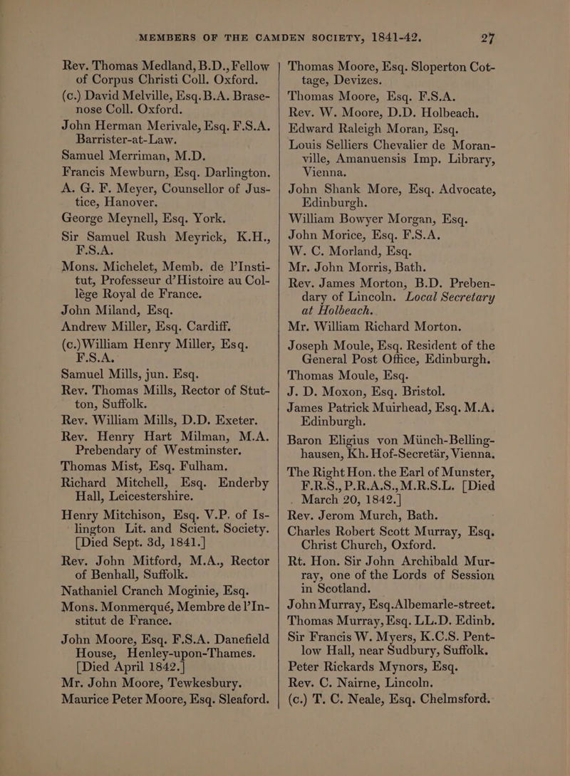 Rev. Thomas Medland, B.D., Fellow of Corpus Christi Coll. Oxford. (c.) David Melville, Esq. B.A. Brase- nose Coll. Oxford. John Herman Merivale, Esq. F.S.A. Barrister-at-Law. Samuel Merriman, M.D. Francis Mewburn, Esq. Darlington. A. G. F. Meyer, Counsellor of Jus- tice, Hanover. George Meynell, Esq. York. Sir Samuel Rush Meyrick, K.H., F.S.A. Mons. Michelet, Memb. de Il’Insti- tut, Professeur d’ Histoire au Col- lége Royal de France. John Miland, Esq. Andrew Miller, Esq. Cardiff. (c.)William Henry Miller, Esq. F.S.A. Samuel Mills, jun. Esq. Rev. Thomas Mills, Rector of Stut- ton, Suffolk. Rey. William Mills, D.D. Exeter. Rev. Henry Hart Milman, M.A. Prebendary of Westminster. Thomas Mist, Esq. Fulham. Richard Mitchell, Esq. Enderby Hall, Leicestershire. Henry Mitchison, Esq. V.P. of Is- lington Lit. and Scient. Society. [Died Sept. 3d, 1841.] Rev. John Mitford, M.A., Rector of Benhall, Suffolk. Nathaniel Cranch Moginie, Esq. Mons. Monmerqué, Membre de l’In- stitut de France. John Moore, Esq. F.S.A. Danefield House, Henley-upon-Thames. [Died April 1842.] Mr. John Moore, Tewkesbury. Maurice Peter Moore, Esq. Sleaford. Thomas Moore, Esq. Sloperton Cot- tage, Devizes. Thomas Moore, Esq. F.S.A. Rev. W. Moore, D.D. Holbeach. Edward Raleigh Moran, Esq. Louis Selliers Chevalier de Moran- ville, Amanuensis Imp. Library, Vienna. John Shank More, Esq. Advocate, Edinburgh. William Bowyer Morgan, Esq. John Morice, Esq. F.S.A. W. C. Morland, Esq. Mr. John Morris, Bath. Rev. James Morton, B.D. Preben- dary of Lincoln. Local Secretary at Holbeach. Mr. William Richard Morton. Joseph Moule, Esq. Resident of the General Post Office, Edinburgh. Thomas Moule, Esq. J. D. Moxon, Esq. Bristol. James Patrick Muirhead, Esq. M.A. Edinburgh. Baron Eligius von Minch-Belling- hausen, Kh. Hof-Secretar, Vienna, The Right Hon. the Earl of Munster, F.R.S., P.R.A.S.,M.R.S.L. [Died . March 20, 1842. | Rey. Jerom Murch, Bath. Charles Robert Scott Murray, Esq. Christ Church, Oxford. Rt. Hon. Sir John Archibald Mur- ray, one of the Lords of Session in Scotland. — John Murray, Esq.Albemarle-street. Thomas Murray, Esq. LL.D. Edinb. Sir Francis W. Myers, K.C.S. Pent- low Hall, near Sudbury, Suffolk. Peter Rickards Mynors, Esq. Rev. C. Nairne, Lincoln. (c.) T. C. Neale, Esq. Chelmsford.