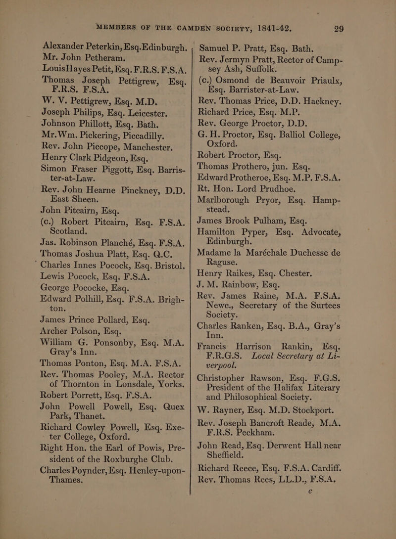 Mr. John Petheram. _ LouisHayes Petit, Esq. F.R.S. F.S.A. _ Thomas Joseph Pettigrew, Esq. TSH ESA slo dxiatl inl W. V. Pettigrew, Esq. M.D. Joseph Philips, Esq. Leicester. Johnson Phillott, Esq. Bath. Mr.Wnm. Pickering, Piccadilly. Rey. John Piccope, Manchester. Henry Clark Pidgeon, Esq. Simon Fraser Piggott, Esq. Barris- ter-at-Law. Rev. John Hearne Pinckney, D.D. East Sheen. John Pitcairn, Esq. (c.) Robert Pitcairn, Esq. F.S.A. Scotland. Jas. Robinson Planché, Esq. F.S.A. Thomas Joshua Platt, Esq. Q.C. Charles Innes Pocock, Esq. Bristol. Lewis Pocock, Esq. F.S.A. George Pococke, Esq. | Edward Polhill, Esq. F.S.A. Brigh- ton. James Prince Pollard, Esq. Archer Polson, Esq. William G. Ponsonby, Esq. M.A. Gray’s Inn. Thomas Ponton, Esq. M.A. F.S.A. Rev. Thomas Pooley, M.A. Rector of Thornton in Lonsdale, Yorks. Robert Porrett, Esq. F.S.A. John Powell Powell, Esq. Quex Park, Thanet. Richard Cowley Powell, Esq. Exe- ter College, Oxford. Right Hon. the Earl of Powis, Pre- sident of the Roxburghe Club. Charles Poynder, Esq. Henley-upon- Thames. Samuel P. Pratt, Esq. Bath. Rev. Jermyn Pratt, Rector of Camp- sey Ash, Suffolk. (c.) Osmond de Beauvoir Priaulx, Esq. Barrister-at-Law. Rev. Thomas Price, D.D. Hackney. Richard Price, Esq. M.P. Rev. George Proctor, D.D. Oxford. Robert Proctor, Esq. Thomas Prothero, jun. Esq. Edward Protheroe, Esq. M.P. F.S.A. Rt. Hon. Lord Prudhoe. Marlborough Pryor, Esq. Hamp- stead. James Brook Pulham, Esq. Hamilton Pyper, Esq. Advocate, Edinburgh. Madame la Maréchale Duchesse de Raguse. Henry Raikes, Esq. Chester. J. M. Rainbow, Esq. Rev. James Raine, M.A. F.S.A. Newc., Secretary of the Surtees Society. Charles Ranken, Esq. B.A., Gray’s Inn. Francis Harrison Rankin, Esq. F.R.G.S. Local Secretary at Li- verpool. Christopher Rawson, Esq. F.G.S. President of the Halifax Literary and Philosophical Society. W. Rayner, Esq. M.D. Stockport. Rev. Joseph Bancroft Reade, M.A. F.R.S. Peckham. John Read, Esq. Derwent Hall near Sheffield. Richard Reece, Esq. F.S.A. Cardiff. Rey. Thomas Rees, LL.D., F.S.A. é