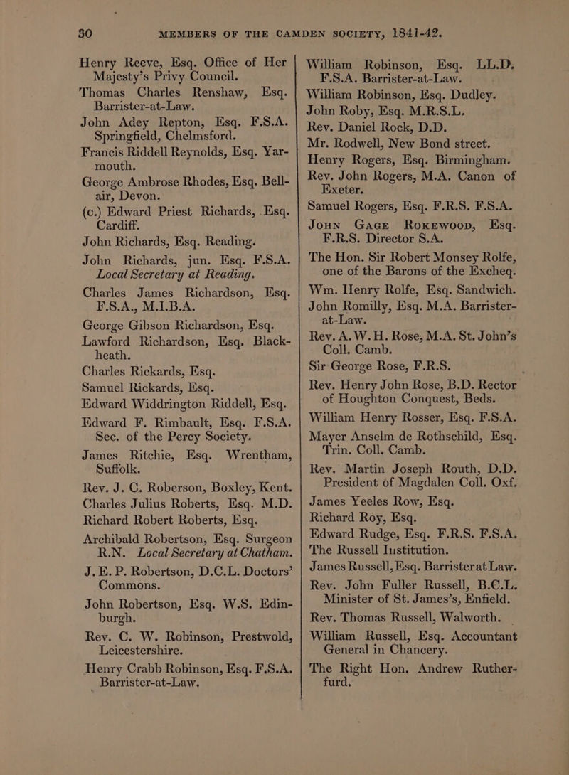 Henry Reeve, Esq. Office of Her Majesty’s Privy Council. Thomas Charles Renshaw, Barrister-at-Law. John Adey Repton, Esq. F.S.A. Springfield, Chelmsford. Francis Riddell Reynolds, Esq. Yar- mouth. George Ambrose Rhodes, Esq, Bell- air, Devon. (c.) Edward Priest Richards, . Esq. Cardiff. John Richards, Esq. Reading. John Richards, jun. Esq. F.S.A. Local Secretary at Reading. Esq. Charles James Richardson, Esq. F.S.A., M.1.B.A. George Gibson Richardson, Esq. Lawford Richardson, Esq. Black- heath. Charles Rickards, Esq. Samuel Rickards, Esq. Edward Widdrington Riddell, Esq. Edward F. Rimbault, Esq. F.S.A. Sec. of the Percy Society. James Ritchie, Esq. Wrentham, Suffolk. Rev. J. C. Roberson, Boxley, Kent. Charles Julius Roberts, Esq. M.D. Richard Robert Roberts, Esq. Archibald Robertson, Esq. Surgeon R.N. Local Secretary at Chatham. J. EK. P. Robertson, D.C.L. Doctors’ Commons. John Robertson, Esq. W.S. Edin- burgh. Rev. C. W. Robinson, Prestwold, Leicestershire. | Barrister-at-Law. William Robinson, Esq. LL.D. F.S.A. Barrister-at-Law. William Robinson, Esq. Dudley. John Roby, Esq. M.R.S.L. Rev. Daniel Rock, D.D. Mr. Rodwell, New Bond street. Henry Rogers, Esq. Birmingham. Rev. John Rogers, M.A. Canon of Exeter. JoHN GaGE ROKEWOoD, F.R.S. Director S.A. The Hon. Sir Robert Monsey Rolfe, one of the Barons of the Excheq. Wm. Henry Rolfe, Esq. Sandwich. John Romilly, Esq. M.A. Barrister- at-Law. Rev. A. W.H. Rose, M.A. St. John’s Coll. Camb. Sir George Rose, F.R.S. Rev. Henry John Rose, B.D. Rector of Houghton Conquest, Beds. Mayer Anselm de Rothschild, Esq. Trin. Coll. Camb. Rev. Martin Joseph Routh, D.D. President of Magdalen Coll. Oxf. James Yeeles Row, Esq. Richard Roy, Esq. Edward Rudge, Esq. F.R. S. F.S.A. The Russell Iustitution. James Russell, Esq. Barristerat Law. Rev. John Fuller Russell, B.C.L. Minister of St. James’s, Enfield. Rey. Thomas Russell, Walworth. | William Russell, Esq. Accountant General in Chancery. The Right Hon. Andrew Ruther- furd. Ksq-