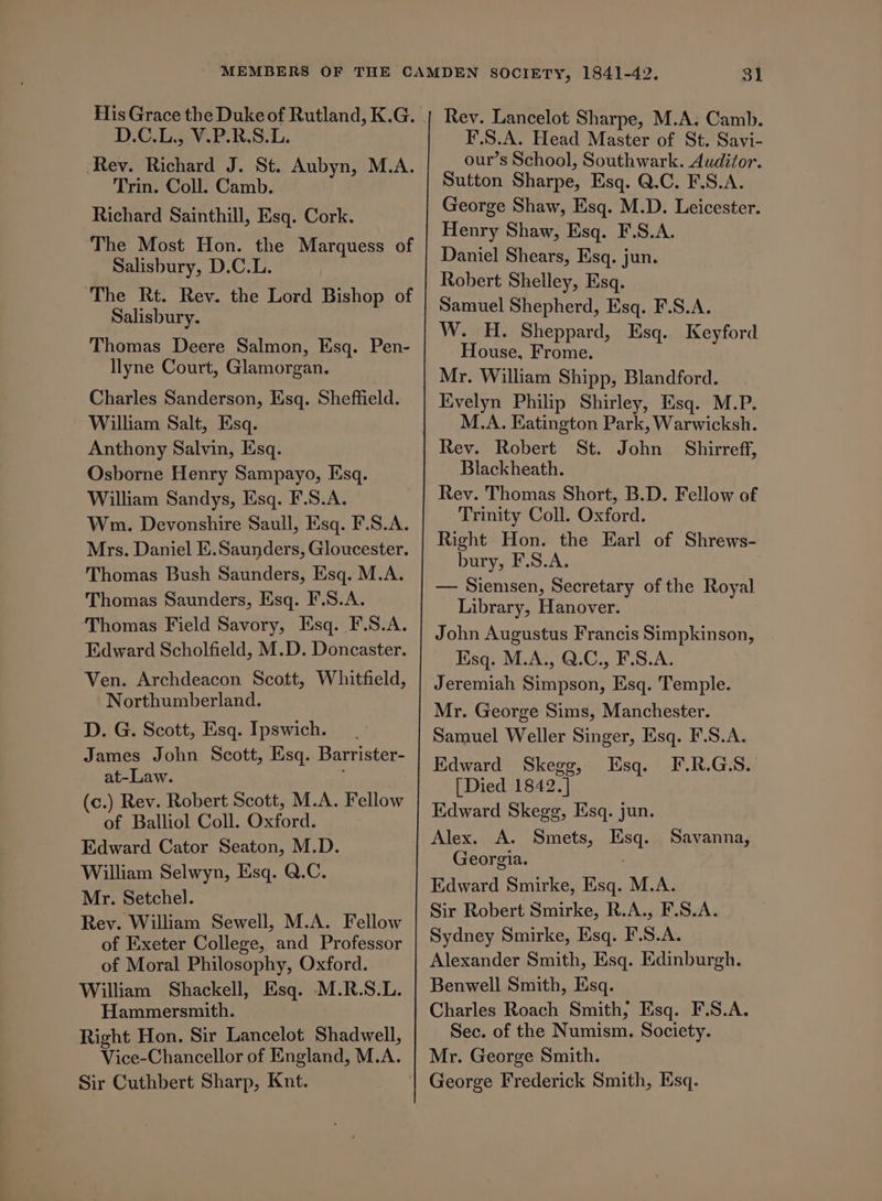 D.C.L., V.P.R.S.L. Rev. Richard J. St. Aubyn, M.A. Trin. Coll. Camb. Richard Sainthill, Esq. Cork. The Most Hon. the Marquess of Salisbury, D.C.L. ‘The Rt. Rev. the Lord Bishop of Salisbury. Thomas Deere Salmon, Esq. Pen- lyne Court, Glamorgan. Charles Sanderson, Ksq. Sheffield. William Salt, Esq. Anthony Salvin, Esq. Osborne Henry Sampayo, Esq. William Sandys, Esq. F.S.A. Wm. Devonshire Saull, Esq. F.S.A. Mrs. Daniel E.Saunders, Gloucester. Thomas Bush Saunders, Esq. M.A. Thomas Saunders, Esq. F.S.A. Thomas Field Savory, Esq. F.S.A. Edward Scholfield, M.D. Doncaster. Ven. Archdeacon Scott, Whitfield, Northumberland. D. G. Scott, Esq. Ipswich. James John Scott, Esq. Barrister- at-Law. (c.) Rev. Robert Scott, M.A. Fellow of Balliol Coll. Oxford. | Edward Cator Seaton, M.D. William Selwyn, Esq. Q.C. Mr. Setchel. Rey. William Sewell, M.A. Fellow of Exeter College, and Professor of Moral Philosophy, Oxford. William Shackell, Esq. M.R.S.L. Hammersmith. : Right Hon. Sir Lancelot Shadwell, Vice-Chancellor of England, M.A. Sir Cuthbert Sharp, Knt. 31 Rev. Lancelot Sharpe, M.A. Camb. F.S.A. Head Master of St. Savi- our’s School, Southwark. Auditor. Sutton Sharpe, Esq. Q.C. F.S.A. George Shaw, Esq. M.D. Leicester. Henry Shaw, Esq. F.S.A. Daniel Shears, Esq. jun. Robert Shelley, Esq. Samuel Shepherd, Esq. F.S.A. W. H. Sheppard, Esq. Keyford House, Frome. Mr. William Shipp, Blandford. Evelyn Philip Shirley, Esq. M.P. M.A. Eatington Park, Warwicksh. Blackheath. Rev. Thomas Short, B.D. Fellow of Trinity Coll. Oxford. Right Hon. the Earl of Shrews- bury, F.S.A. — Siemsen, Secretary of the Royal Library, Hanover. John Augustus Francis Simpkinson, Esq. M.A., Q.C., F.S.A. Jeremiah Simpson, Esq. Temple. Mr. George Sims, Manchester. Samuel Weller Singer, Esq. F.S.A. Edward Skegg, Esq. F.R.G.S. [Died 1842.] Kdward Skegg, Esq. jun. Alex. A. Smets, Esq. Savanna, Georgia. Edward Smirke, Esq. M.A. Sir Robert Smirke, R.A., F.S.A. Sydney Smirke, Esq. F.S.A. Alexander Smith, Esq. Edinburgh. Benwell Smith, Esq. Charles Roach Smith, Esq. F.S.A. Sec. of the Numism. Society. Mr. George Smith. George Frederick Smith, Esq.