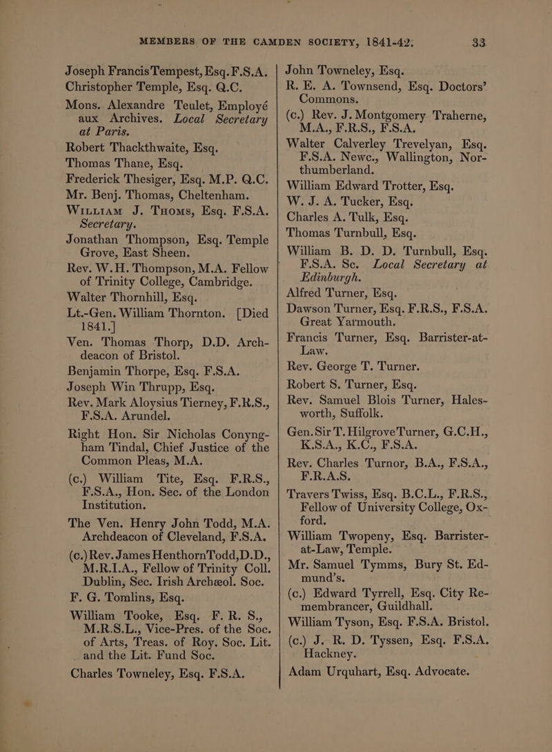 Christopher Temple, Esq. Q.C. Mons. Alexandre Teulet, Employé aux Archives. Local Secretary at Paris. Robert Thackthwaite, Esq. Thomas Thane, Esq. Frederick Thesiger, Esq. M.P. Q.C. Mr. Benj. Thomas, Cheltenham. Witii1am J. Toms, Esq. F.S.A. Secretary. Jonathan Thompson, Esq. Temple Grove, East Sheen. of Trinity College, Cambridge. Walter Thornhill, Esq. Lt.-Gen. William Thornton. [Died 1841.] Ven. Thomas Thorp, D.D. Arch- deacon of Bristol. Benjamin Thorpe, Esq. F.S.A. Joseph Win Thrupp, Esq. Rev. Mark Aloysius Tierney, F.RS., F.S.A. Arundel. Right Hon. Sir Nicholas Conyng- ham Tindal, Chief Justice of the Common Pleas, M.A. (c.) Wiliam ‘Tite, Esq. (F.RS., F.S.A., Hon. Sec. of the London Institution. The Ven. Henry John Todd, M.A. Archdeacon of Cleveland, F.S.A. (c.) Rev. James HenthornTodd,D.D., M.R.I.A., Fellow of Trinity Coll. Dublin, Sec. Irish Archeeol. Soc. ¥. G. Tomlins, Esq. William Tooke, Esq. F.R. S., M.R.S.L., Vice-Pres. of the Soc. of Arts, Treas. of Roy. Soc. Lit. _ and the Lit. Fund Soc. Charles Towneley, Esq. F.S.A. R. EK. A. Townsend, Esq. Doctors’ Commons. (c.) Rev. J. Montgomery Traherne, M.A., F.R.S., F.S.A. Walter Calverley Trevelyan, Esq. F.S.A. Newc., Wallington, Nor- thumberland. William Edward Trotter, Esq. W. J. A. Tucker, Esq. Charles A. Tulk, Esq. Thomas Turnbull, Esq. Wiliam B. D. D. Turnbull, Esq. F.S.A. Sc. Local Secretary at Edinburgh. Alfred Turner, Esq. Dawson Turner, Esq. F.R.S., F.S.A. Great Yarmouth. Francis Turner, Esq. Barrister-at- Law. Rev. George T. Turner. Robert 8. Turner, Esq. Rey. Samuel Blois Turner, Hales- worth, Suffolk. Gen. Sir T. Hilgrove Turner, G.C.H., K.S.A., K.C., F.S.A. Rev. Charles Turnor, B.A., F.S.A., F.R.A.S. Travers Twiss, Esq. B.C.L., F.R.S., Fellow of University College, Ox- ford. William Twopeny, Esq. Barrister- at-Law, Temple. Mr. Samuel Tymms, Bury St. Ed- mund’s. (c.) Edward Tyrrell, Esq. City Re- membrancer, Guildhall. William Tyson, Esq. F.S.A. Bristol. (c.) J. R. D. Tyssen, Esq. F.S.A. Hackney. Adam Urquhart, Esq. Advocate.