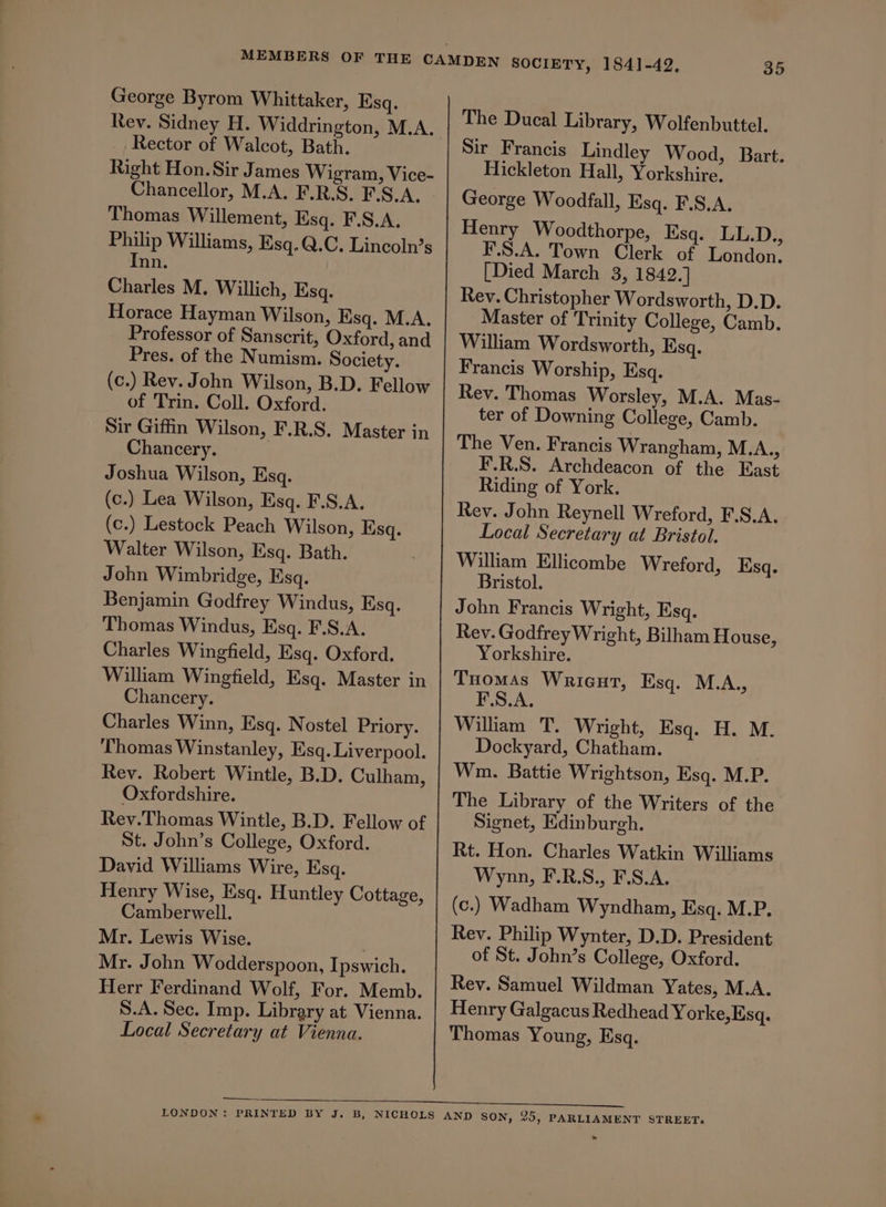 Rev. Sidney H. Widdrington, M.A. Rector of Walcot, Bath. Right Hon.Sir James Wigram, Vice- Chancellor, M.A. F.R.S. F.S.A. Thomas Willement, Esq. F.S.A. Philip Williams, Esq.Q.C. Lincoln’s Inn. Charles M. Willich, Esq. Horace Hayman Wilson, Esq. M.A. Professor of Sanscrit, Oxford, and Pres. of the Numism. Society. (c.) Rev. John Wilson, B.D. Fellow of Trin. Coll. Oxford. Sir Giffin Wilson, F.R.S. Master in Chancery. Joshua Wilson, Esq. (c.) Lea Wilson, Esq. F.S.A. (c.) Lestock Peach Wilson, Ksq. Walter Wilson, Esq. Bath. John Wimbridge, Esq. Benjamin Godfrey Windus, Esq. Thomas Windus, Esq. F.S.A. Charles Wingfield, Esq. Oxford. William Wingfield, Esq. Master in Chancery. Charles Winn, Esq. Nostel Priory. Thomas Winstanley, Esq. Liverpool. Rev. Robert Wintle, B.D. Culham, Oxfordshire. Rev.Thomas Wintle, B.D. Fellow of St. John’s College, Oxford. David Williams Wire, Esq. Henry Wise, Esq. Huntley Cottage, Camberwell. Mr. Lewis Wise. Mr. John Wodderspoon, Ipswich. Herr Ferdinand Wolf, For. Memb. S.A. Sec. Imp. Libregry at Vienna. Local Secretary at Vienna. The Ducal Library, Wolfenbuttel. Sir Francis Lindley Wood, Bart. Hickleton Hall, Yorkshire, George Woodfall, Esq. F.S.A. Henry Woodthorpe, Esq. LL.D., F.S.A. Town Clerk of London. [Died March 3, 1842.] Rev. Christopher Wordsworth, D.D. Master of Trinity College, Camb. William Wordsworth, Esq. Francis Worship, Esq. Rey. Thomas Worsley, M.A. Mas- ter of Downing College, Camb. The Ven. Francis Wrangham, M.A., F.R.S. Archdeacon of the East Riding of York. Rev. John Reynell Wreford, F.S.A. Local Secretary at Bristol. William Ellicombe Wreford, Esq. Bristol. John Francis Wright, Esq. Rev. Godfrey Wright, Bilham House, Yorkshire. Tuomas Wricut, Esq. M.A., F.S.A. William T. Wright, Esq. H. M. Dockyard, Chatham. Wm. Battie Wrightson, Esq. M.P. The Library of the Writers of the Signet, Edinburgh. Rt. Hon. Charles Watkin Williams Wynn, F.R.S., F.S.A. (c.) Wadham Wyndham, Esq. M.P. Rev. Philip Wynter, D.D. President of St. John’s College, Oxford. Rev. Samuel Wildman Yates, M.A. Henry Galgacus Redhead Yorke, Esq. Thomas Young, Esq.