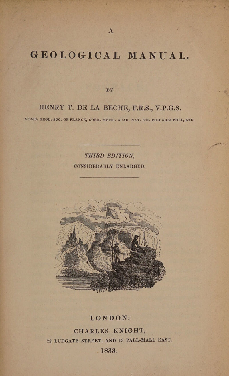 pet) , z ‘ ; rie ial ig: GEOLOGICAL MANUAL. BY HENRY T. DE LA BECHE, F.R.S., V.P.G.S. MEMB. GEOL. SOC. OF FRANCE, CORR. MEMB. ACAD. NAT. SCI. PHILADELPHIA, ETC. THIRD EDITION, CONSIDERABLY ENLARGED.