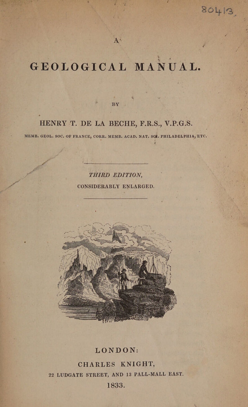 , 5 ee BOL 13 | ; | GEOLOGICAL MANUAL. | - BY HENRY T. DE LA BECHE, F.R.S., V.P.G.S. 1s MEMB. GEOL. SOC, OF FRANCE, CORR. MEMB. ACAD. NAT. SGH. PHILADELPHIA, ETC. fs 2 fi oo THIRD EDITION, y yf CONSIDERABLY ENLARGED. CHARLES KNIGHT, 22 LUDGATE STREET, AND 13 PALL-MALL EAST. 1833.