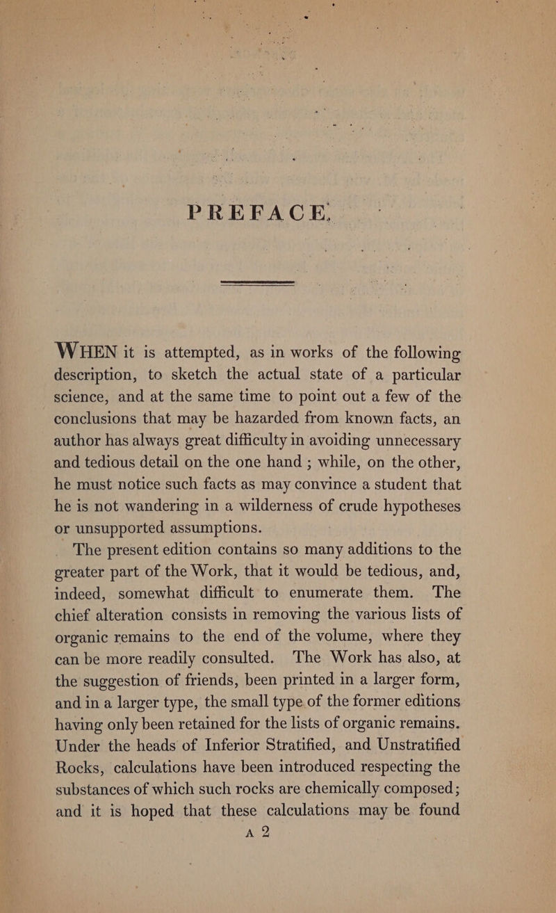 PREFACE. WHEN it is attempted, as in works of the following description, to sketch the actual state of a particular science, and at the same time to point out a few of the conclusions that may be hazarded from known facts, an author has always great difficulty in avoiding unnecessary and tedious detail on the one hand ; while, on the other, he must notice such facts as may convince a student that he is not wandering in a wilderness of crude hypotheses or unsupported assumptions. | The present edition contains so many additions to the greater part of the Work, that it would be tedious, and, indeed, somewhat difficult to enumerate them. The chief alteration consists in removing the various lists of organic remains to the end of the volume, where they can be more readily consulted. The Work has also, at the suggestion of friends, been printed in a larger form, and in a larger type, the small type of the former editions having only been retained for the lists of organic remains. Under the heads of Inferior Stratified, and Unstratified Rocks, calculations have been introduced respecting the substances of which such rocks are chemically composed ; and it is hoped that these calculations may be found