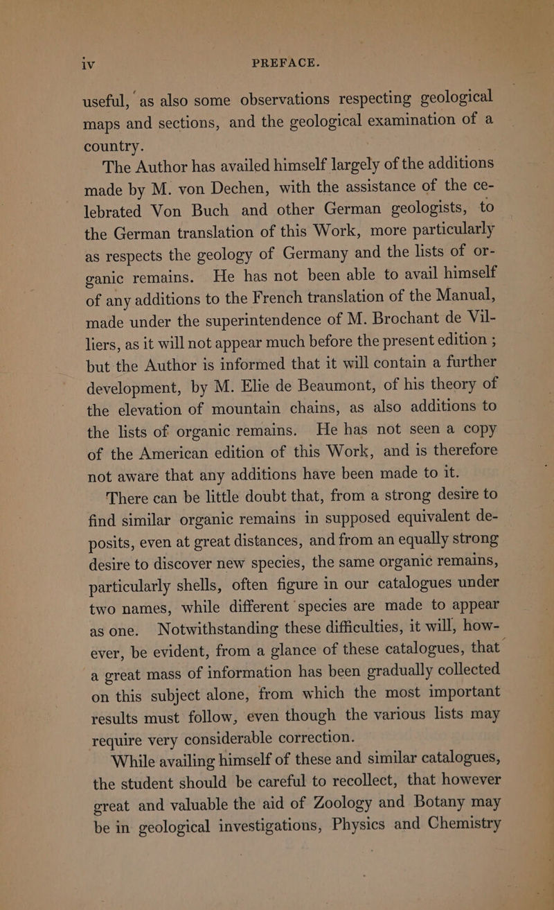 useful, as also some observations respecting geological maps and sections, and the geological examination of a country. The Author has availed himself eee of the additions made by M. von Dechen, with the assistance of the ce- lebrated Von Buch and other German geologists, to the German translation of this Work, more particularly as respects the geology of Germany and the lists of or- ganic remains. He has not been able to avail himself of any additions to the French translation of the Manual, made under the superintendence of M. Brochant de Vil- liers, as it will not appear much before the present edition ; but the Author is informed that it will contain a further development, by M. Elie de Beaumont, of his theory of the elevation of mountain chains, as also additions to the lists of organic remains. He has not seen a copy of the American edition of this Work, and is therefore not aware that any additions have been made to it. There can be little doubt that, from a strong desire to find similar organic remains in supposed equivalent de- posits, even at great distances, and from an equally strong desire to discover new species, the same organic remains, particularly shells, often figure in our catalogues under two names, while different species are made to appear as one. Notwithstanding these difficulties, it will, how- ever, be evident, from a glance of these catalogues, that a great mass of information has been gradually collected on this subject alone, from which the most important results must follow, even though the various lists may require very considerable correction. While availing himself of these and similar catalogues, the student should be careful to recollect, that however great and valuable the aid of Zoology and Botany may be in geological investigations, Physics and Chemistry