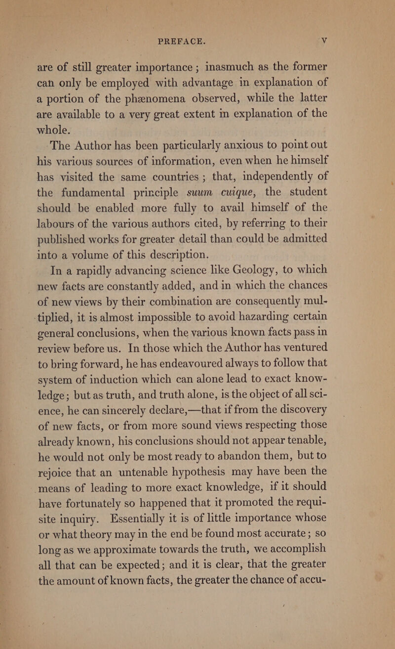 are of still greater importance ; inasmuch as the former can only be employed with advantage in explanation of a portion of the phenomena observed, while the latter are available to a very great extent m explanation of the whole. The Author has been particularly anxious to point out his various sources of information, even when he himself has visited the same countries ; that, independently of the fundamental principle suum cuique, the student should be enabled more fully to avail himself of the labours of the various authors cited, by referring to their published works for greater detail than could be admitted into a volume of this description. In a rapidly advancing science like Geology, to which new facts are constantly added, and in which the chances of new views by their combination are consequently mul- tiplied, it is almost impossible to avoid hazarding certain general conclusions, when the various known facts pass in review before us. In those which the Author has ventured to bring forward, he has endeavoured always to follow that system of induction which can alone lead to exact know- ledge; but as truth, and truth alone, is the object of all sci- ence, he can sincerely declare,—that if from the discovery of new facts, or from more sound views respecting those already known, his conclusions should not appear tenable, he would not only be most ready to abandon them, but to rejoice that an untenable hypothesis may have been the ‘means of leading to more exact knowledge, if it should have fortunately so happened that it promoted the requi- site inquiry. Essentially it is of little importance whose or what theory may in the end be found most accurate ; so long as we approximate towards the truth, we accomplish all that can be expected; and it is clear, that the greater the amount of known facts, the greater the chance of accu-