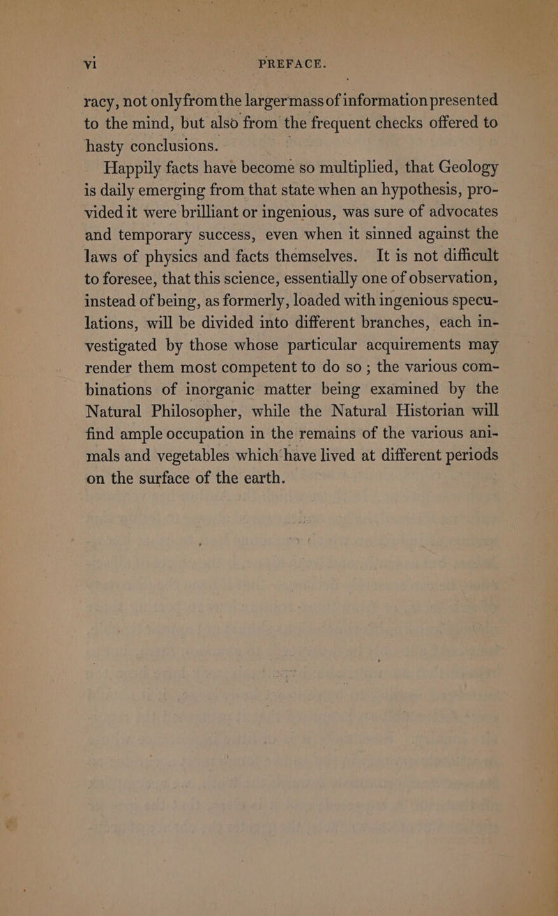 racy, not aly from the larger'mass of information presented to the mind, but also from ug frequent checks offered to hasty conclusions. Happily facts have become so multiplied, that Geology is daily emerging from that state when an hypothesis, pro- vided it were brilliant or ingenious, was sure of advocates and temporary success, even when it sinned against the laws of physics and facts themselves. It is not difficult to foresee, that this science, essentially one of observation, instead of being, as formerly, loaded with ingenious specu- lations, will be divided into different branches, each in- vestigated by those whose particular acquirements may render them most competent to do so ; the various com- binations of inorganic matter being examined by the Natural Philosopher, while the Natural Historian will find ample occupation in the remains of the various ani- mals and vegetables which have lived at different periods on the surface of the earth. —— ae r