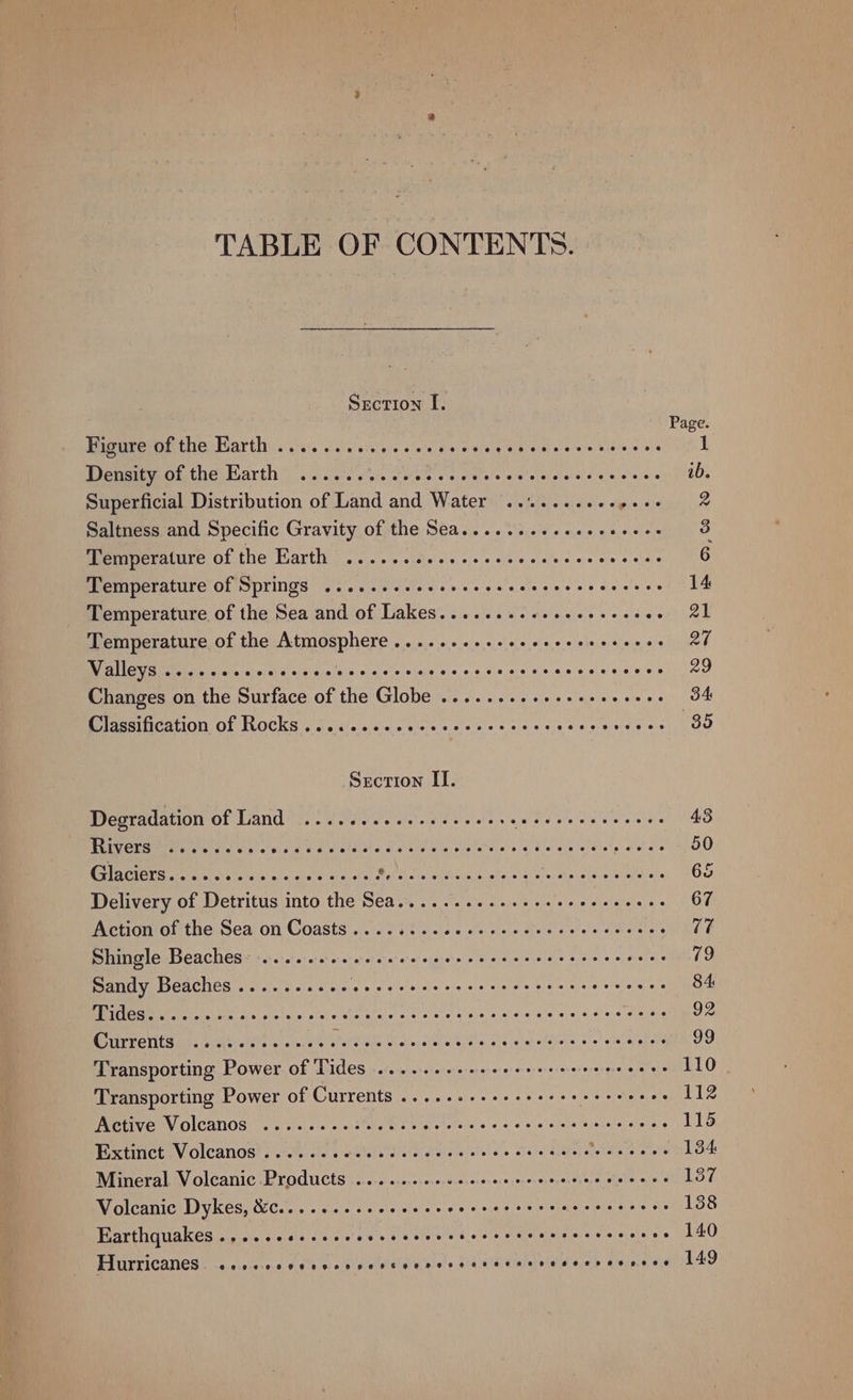 TABLE OF CONTENTS. Section I. Page. Bigereofthe Barth: os. ones ees sie ieelg ib voll abe wevortnaie e414 Density of the Harth 2... 0. sc ce cece cece cone scercnscce ab. Superficial Distribution of Land and Water .......... pies diaiguanniy Saltness and Specific Gravity of the Sea.... eee eee eevece 3 Pemeeeratiite of the Parti... o'sdares cies jes cae qeces cote 6 Temperature of Springs .....eeseeceescsvccccccveccees 14 Temperature of the Sea and of Lakes........+.+eee-ees oon ee Temperature of the Atmosphere ........sseeeeceeeceeeee 27 OY eG g Ai balels wiser: sy 4 ein 5.0 Bie) eba eelehedeich «0,6 sis, shal'elsiece’alal si aie'a ets 29 Changes on the Surface of the Globe ........-.s+eeeevees 34 Classification of Rocks .....escceceececesescesecvons a ee Section II. Degradation of Land ........-.ee eevee Bae ee cidlarteleitie 43 TEP Cheer Ue ge oie vis cine se ew aldeie vie ed ein eidldele og Gia nigel tielp w'ele’e 50 Ra GNarnes ests fahais'ate akets Yossi 6.3 Pets SM ei i Sy Ee Cee 65 Delivery of Detritus into the Sea..... Ape SOE Oe Phew 67 Action of the Sea on Coasts 6... 02 cc ce rece eee c cee eenes's CURE Shingle Beaches: ......-. essere sh tener eEaRCE TEN Lildeel «oc ata « to Sandy Beaches .......... Athan es AP etc eel Scie Bouts 84. Pe eect iclaielisteis) cts) Sarsjcis'e 6 &lt;eie sievs.a nce ie s'e.0)9, 6 ee crstas 92 Pea VUES IA Vent: ofbha 4s ofuseerahava ive alco, cee Sree abe erahellstese: So) oiicappeld 99 Transporting Power of Tides .......0eeeeer ers eee ee cees 110 Transporting Power of Currents ......-+++seeeeeceeeeres 112 Active Volcanos .......csecncccecsrccccccrsssescenes 115 Extinct Volcanos .....-cececcecsccseccceseeers Sa 134 Mineral Volcanic Products ........seccccercseresescoes 137 Volcanic Dykes, &amp;C.... 022s cece eee e cece sere acececeees 138 Earthquakes ...... Gisitis soa? gw ee ety ers di oidty aeatelelst stele vecscee 140 Hurricanes eecor oe Oneonsvevtanrnanvnevnevneeveane eevee enese 149