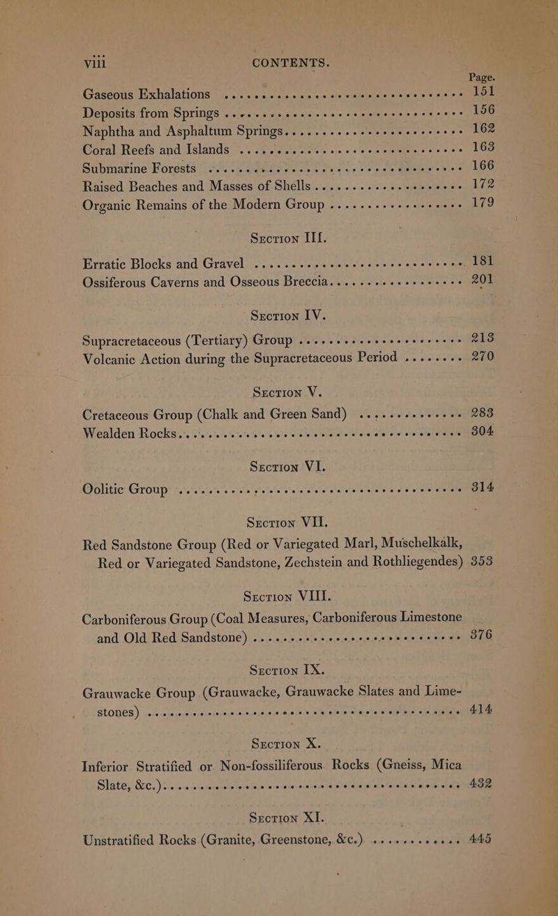 | Page Gaseous Exhalations .....c..cccceccscsesevccscersees 151 Deposits from Springs ..-...cceese recs seee eee ceeececs 156 Naphtha and Asphaltum Springs..........seeeeceecceees 162 Coral Reefs and Islands ....cc.sccccveccecccsvesssoccs 163 Submarine Forests .....eesseceeeeee PR ag os ee 166 Raised Beaches and Masses e PEELS! wile 7» witnts lene etal 172 Organic Remains of the Modern Group .......+++++-+eee 179 Section IT. Erratic Blocks and Gravel .......eecceeecscrcecrcccecs Te Ossiferous Caverns and Osseous Breccia......2.2+eeeeeees 201 Section IV. Supracretaceous (Tertiary) Group .....seeceesseeeereeee 2138 Volcanic Action during the Supracretaceous Period ........ 270 Section V. Cretaceous Group (Chalk and Green Sand) ....+.+eeeeees 283 Wealden Rockisics ‘5.00: 110% ts'0's eves ole d wistele oe ote w vie tied ee oReooe Section VI. Oolitic Group oo... ee cece see a eee ee ne cecccserecceeees 314 Section VII. Red Sandstone Group (Red or Variegated Marl, Muschelkalk, Red or Variegated Sandstone, Zechstein and Rothliegendes) 353 Section VIII. Carboniferous Group (Coal Measures, Carboniferous Limestone and Old Red Sandstone) .....+++++eeeers s2'@ relegate. ai 376 Section IX. Grauwacke Group (Grauwacke, Grauwacke Slates and Lime- SCONES) secccccccceecccerecncececscsevecersesesece 414 Srcrion X. Inferior Stratified or Non-fossiliferous Rocks (Gneiss, Mica Slate, &amp;.).. ccc cece cece eceecceceeccsecvoccs sim lal 432 Section XI. Unstratified Rocks (Granite, Greenstone, &amp;c.) ....... aie ce AdG
