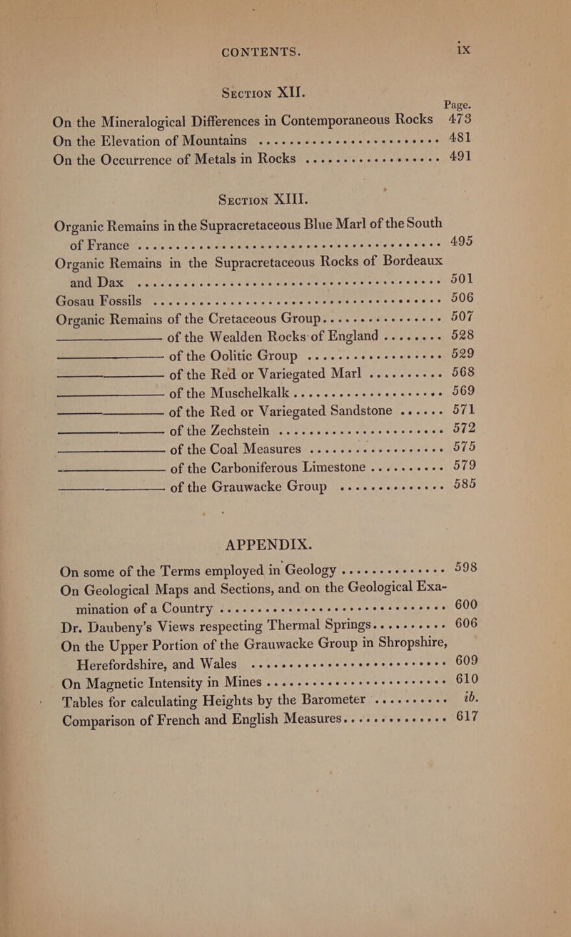 Section XII. Page. On the Mineralogical Differences in Contemporaneous Rocks 473 On the Elevation of Mountains ......++.eeeeeererseeces 481 On the Occurrence of Metals in Rocks .......--e0- Kis 491 Srecrion XIII. Organic Remains in the Supracretaceous Blue Mar! of the South Of PYANCE Ss s ole sie oe o's sit ieee tieslesic ne weesotesieess eee’ 495 Organic Remains in the Supracretaceous Rocks of Bordeaux PDAS a i else's coco t obese ect eed seas ce edter asians 501 Gosaw POSSIS swe tw ec eta rec cn eyenereces Sataleheys 506 Organic Remains of the Cretaceous Group.....++++++++++ 507 of the Wealden Rocks of England ........ 528 of the Oolitic Group ....---eeeeeeeeees 529 ——_______——-_ of the Red or Variegated Marl .......... 568 of the Muschelkalk .........esseeeees +eL000 —_—_—_______—_ of the Red or Variegated Sandstone ...... 571 of the Zechstein .....e.eee cere rece eees 572 of the Coal Measures ........ Cie per sont 575 of the Carboniferous Limestone .......-.- 579 —_________—.. of the Grauwacke Group .....-eeeseees 585 APPENDIX. On some of the Terms employed in Geology’. «+--scnecsess 598 On Geological Maps and Sections, and on the Geological Exa- mination of a Country ...--.esseseeeeeeres ACh eRe 600 Dr. Daubeny’s Views respecting Thermal Springs.....-...- 606 On the Upper Portion of the Grauwacke Group in Shropshire, Herefordshire, and Wales ....eeesececcrceveerere e+ 609 On Magnetic Intensity in Mines ....-++-eeeeereererceees 610 Tables for calculating Heights by the Barometer .....-++++- ab. Comparison of French and English Measures...++++++++e+s 617