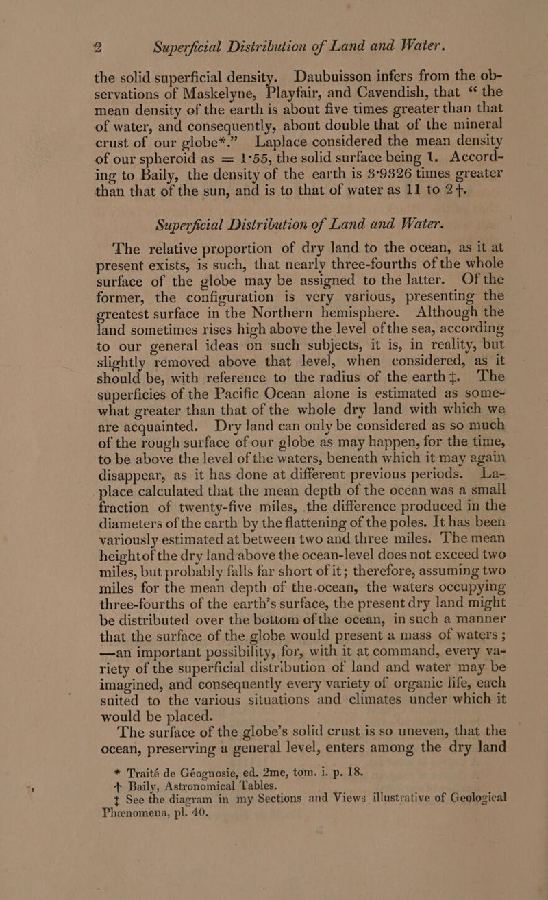 the solid superficial density. Daubuisson infers from the ob- servations of Maskelyne, Playfair, and Cavendish, that “ the mean density of the earth is about five times greater than that of water, and consequently, about double that of the mineral crust of our globe*.” Laplace considered the mean density of our spheroid as = 1°55, the solid surface being 1. Accord- ing to Baily, the density of the earth is 3°9326 times greater than that of the sun, and is to that of water as 11 to 2+. Superfecial Distribution of Land and Water. The relative proportion of dry land to the ocean, as it at present exists, is such, that nearly three-fourths of the whole surface of the globe may be assigned to the latter. Of the former, the configuration is very various, presenting the greatest surface in the Northern hemisphere. Although the land sometimes rises high above the level of the sea, according to our general ideas on such subjects, it is, in reality, but slightly removed above that level, when considered, as it should be, with reference to the radius of the earth{. The superficies of the Pacific Ocean alone is estimated as some- what greater than that of the whole dry land with which we are acquainted. Dry land can only be considered as so much of the rough surface of our globe as may happen, for the time, to be above the level of the waters, beneath which it may again disappear, as it has done at different previous periods. La- place calculated that the mean depth of the ocean was a small fraction of twenty-five miles, the difference produced in the diameters of the earth by the flattening of the poles. It has been variously estimated at between two and three miles. ‘The mean heightof the dry land-above the ocean-level does not exceed two miles, but probably falls far short of it; therefore, assuming two miles for the mean depth of the-ocean, the waters occupying three-fourths of the earth’s surface, the present dry land might be distributed over the bottom ofthe ocean, in such a manner that the surface of the globe would present a mass of waters ; —an important possibility, for, with it at command, every va- riety of the superficial distribution of land and water may be imagined, and consequently every variety of organic life, each suited to the various situations and climates under which it would be placed. The surface of the globe’s solid crust is so uneven, that the ocean, preserving a general level, enters among the dry land * Traité de Géognosie, ed. 2me, tom. i. p. 18. + Baily, Astronomical Tables. t See the diagram in my Sections and Views illustrative of Geological Phenomena, pl. 40.