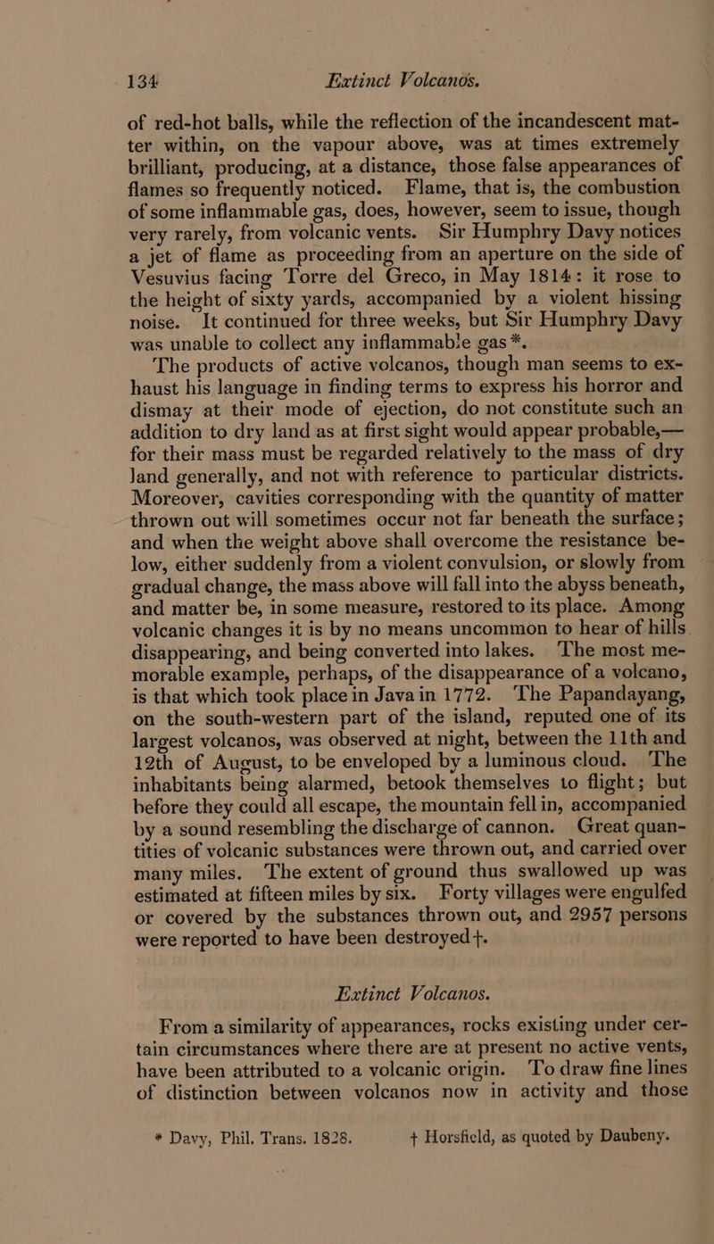 of red-hot balls, while the reflection of the incandescent mat- ter within, on the vapour above, was at times extremely brilliant, producing, at a distance, those false appearances of flames so frequently noticed. Flame, that is, the combustion of some inflammable gas, does, however, seem to issue, though very rarely, from volcanic vents. Sir Humphry Davy notices a jet of flame as proceeding from an aperture on the side of Vesuvius facing Torre del Greco, in May 1814: it rose to the height of sixty yards, accompanied by a violent hissing noise. It continued for three weeks, but Sir Humphry Davy was unable to collect any inflammabie gas *. The products of active volcanos, though man seems to ex~- haust his language in finding terms to express his horror and dismay at their mode of ejection, do not constitute such an addition to dry land as at first sight would appear probable,— for their mass must be regarded relatively to the mass of dry land generally, and not with reference to particular districts. Moreover, cavities corresponding with the quantity of matter thrown out will sometimes occur not far beneath the surface ; and when the weight above shall overcome the resistance be- low, either suddenly from a violent convulsion, or slowly from gradual change, the mass above will fall into the abyss beneath, and matter be, in some measure, restored to its place. Among volcanic changes it is by no means uncommon to hear of hills. disappearing, and being converted into lakes. ‘The most me- morable example, perhaps, of the disappearance of a volcano, is that which took place in Javain 1772. ‘The Papandayang, on the south-western part of the island, reputed one of its largest volcanos, was observed at night, between the 11th and 12th of August, to be enveloped by a luminous cloud. The inhabitants being alarmed, betook themselves to flight; but before they could all escape, the mountain fell in, accompanied by a sound resembling the discharge of cannon. Great quan- tities of volcanic substances were thrown out, and carried over many miles, The extent of ground thus swallowed up was estimated at fifteen miles by six. Forty villages were engulfed or covered by the substances thrown out, and 2957 persons were reported to have been destroyed +. Extinct Volcanos. From a similarity of appearances, rocks existing under cer- tain circumstances where there are at present no active vents, have been attributed to a volcanic origin. ‘To draw fine lines of distinction between volcanos now in activity and those * Davy, Phil. Trans. 1828. + Horsfield, as quoted by Daubeny.