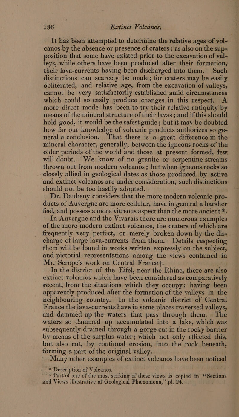 It has been attempted to determine the relative ages of vol- canos by the absence or presence of craters ; as also on the sup- position that some have existed prior to the excavation of val= leys, while others have been produced after their formation, their lava-currents having been discharged into them. Such distinctions can scarcely be made; for craters may be easily obliterated, and relative age, from the excavation of valleys, cannot be very satisfactorily established amid circumstances which could so easily produce changes in this respect. A more direct mode has been to try their relative antiquity by means of the mineral structure of their lavas ; and if this should hold good, it would be the safest guide ; but it may be doubted how far our knowledge of volcanic products authorizes so ge- neral a conclusion. That there is a great difference in the mineral character, generally, between the igneous rocks of the older periods of the world and those at present formed, few will doubt.. We know of no granite or serpentine streams - thrown out from modern volcanos ; but when igneous rocks so closely allied in geological dates as those produced by active and extinct volcanos are under consideration, such distinctions should not be too hastily adopted. : Dr. Daubeny considers that the more modern ailegiae pro- ducts of Auvergne are more cellular, have in general a harsher feel, and possess a more vitreous aspect than the more ancient *. In Auver gne and the Vivarais there are numerous examples of the more “modern extinct volcanos, the craters of which are frequently very perfect, or merely broken down by the dis- charge of large lava-currents from them. Details respecting them will be found in works written expressly on the subject, and pictorial representations among the views contained in Mr. Scrope’s work on Central F rancet. In the district of the Eifel, near the Rhine, there are alec extinct volcanos which have been considered as comparatively recent, from the situations which they occupy; having been apparently produced after the formation of the valleys in the neighbouring country. In the volcanic district of Central ‘France the lava-currents have in some places traversed valleys, and dammed up the waters that pass through them. The waters so dammed up accumulated into a lake, which was subsequently drained through a gorge cut in the rocky barrier by means of the surplus water: which not only effected this, but also cut, by continual erosion, into the rock beneath, forming a part of the original valley. Many other examples ‘of extinct volcanos have been noticed * Description of Volcanos. + Part of one of the most striking of these views is copied in “Sections and Views illustrative of Geological Phenomena,” pl. 24. /