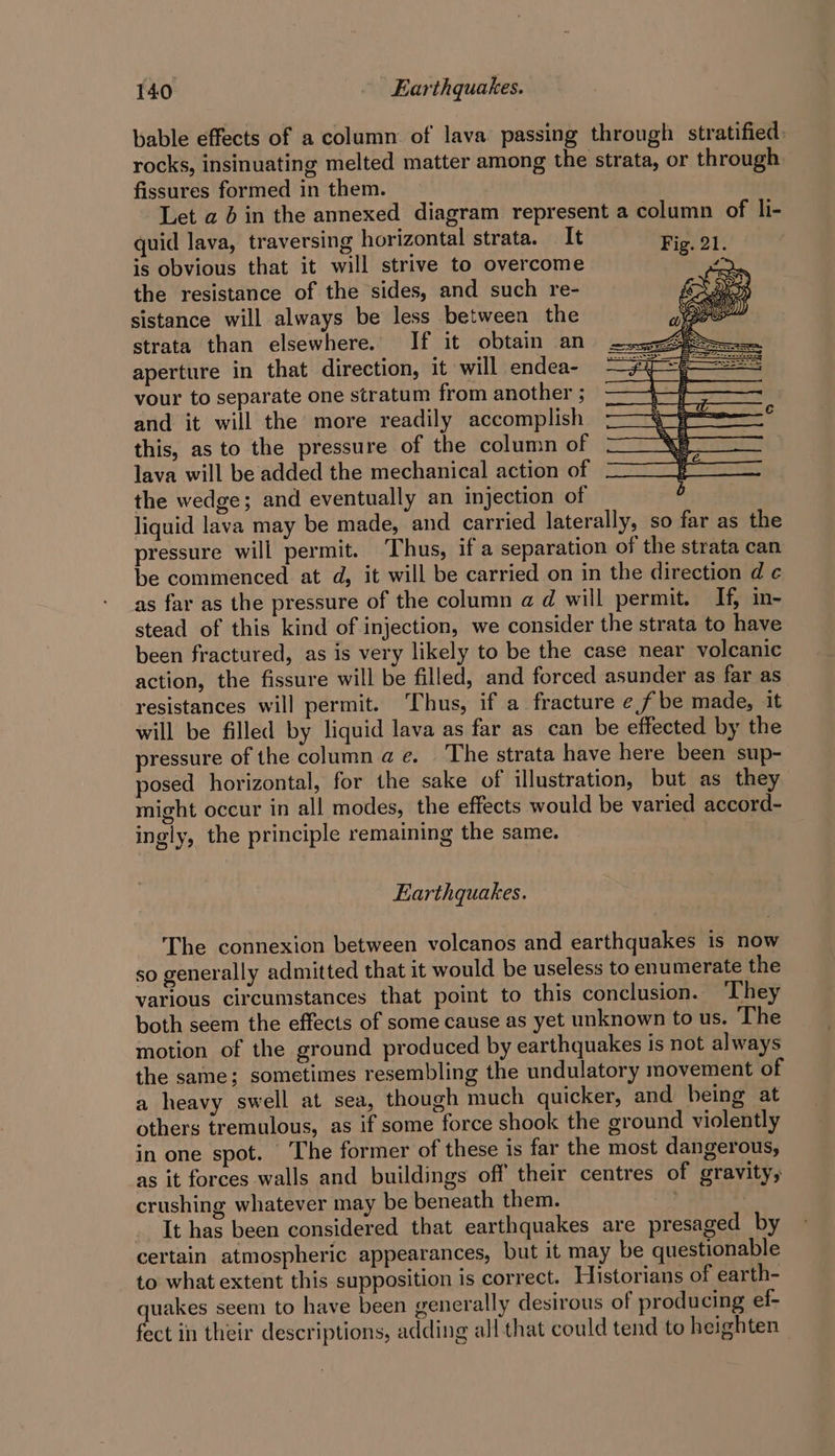 bable effects of a column of lava passing through stratified. rocks, insinuating melted matter among the strata, or through fissures formed in them. Let a 4 in the annexed diagram represent a column of li- quid lava, traversing horizontal strata. It is obvious that it will strive to overcome the resistance of the sides, and such re- sistance will always be less between the strata than elsewhere. If it obtain an aperture in that direction, it will endea- vour to separate one stratum from another ; and it will the more readily accomplish this, as to the pressure of the column of lava will be added the mechanical action of the wedge; and eventually an injection of liquid lava may be made, and carried laterally, so far as the pressure will permit. Thus, if a separation of the strata can be commenced. at d, it will be carried on in the direction d ¢ as far as the pressure of the column a d will permit. If, in- stead of this kind of injection, we consider the strata to have been fractured, as is very likely to be the case near volcanic action, the fissure will be filled, and forced asunder as far as_ resistances will permit. Thus, if a fracture e fbe made, it will be filled by liquid lava as far as can be effected by the pressure of the column ae. The strata have here been sup- posed horizontal, for the sake of illustration, but as they might occur in all modes, the effects would be varied accord- ingly, the principle remaining the same. Earthquakes. The connexion between volcanos and earthquakes 1s now so generally admitted that it would be useless to enumerate the various circumstances that point to this conclusion. ‘They both seem the effects of some cause as yet unknown to us. The motion of the ground produced by earthquakes is not always the same; sometimes resembling the undulatory movement of a heavy swell at sea, though much quicker, and being at others tremulous, as if some force shook the ground violently in one spot. The former of these is far the most dangerous, as it forces walls and buildings off their centres of gravity, crushing whatever may be beneath them. ; | It has been considered that earthquakes are presaged by certain atmospheric appearances, but it may be questionable to what extent this supposition is correct. Historians of earth- quakes seem to have been generally desirous of producing ef- fect in their descriptions, adding all that could tend to heighten