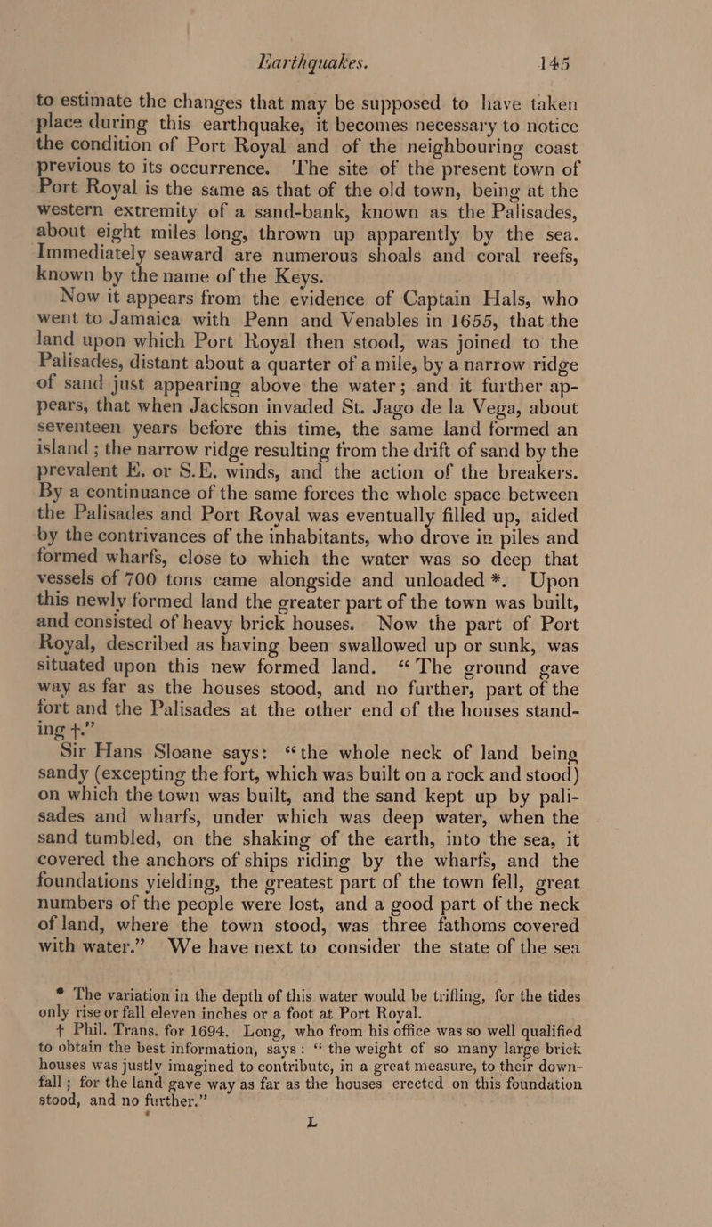 to estimate the changes that may be supposed to have taken place during this earthquake, it becomes necessary to notice the condition of Port Royal and of the neighbouring coast previous to its occurrence. The site of the present town of Port Royal is the same as that of the old town, being at the western extremity of a sand-bank, known as the Palisades, about eight miles long, thrown up apparently by the sea. Immediately seaward are numerous shoals and coral reefs, known by the name of the Keys. Now it appears from the evidence of Captain Hals, who went to Jamaica with Penn and Venables in 1655, that the land upon which Port Royal then stood, was joined to the Palisades, distant about a quarter of a mile, by a narrow ridge of sand just appearing above the water; and it further ap- pears, that when Jackson invaded St. Jago de la Vega, about seventeen years before this time, the same land formed an island ; the narrow ridge resulting from the drift of sand by the prevalent EK. or S.E. winds, and the action of the breakers. By a continuance of the same forces the whole space between the Palisades and Port Royal was eventually filled up, aided by the contrivances of the inhabitants, who drove in piles and formed wharfs, close to which the water was so deep that vessels of 700 tons came alongside and unloaded *. Upon this newly formed land the greater part of the town was built, and consisted of heavy brick houses. Now the part of Port Royal, described as having been swallowed up or sunk, was situated upon this new formed land. ‘The ground gave way as far as the houses stood, and no further, part of the fort and the Palisades at the other end of the houses stand- ing +.” Sir Hans Sloane says: “the whole neck of land being sandy (excepting the fort, which was built on a rock and stood) on which the town was built, and the sand kept up by pali- sades and wharfs, under which was deep water, when the sand tumbled, on the shaking of the earth, into the sea, it covered the anchors of ships riding by the wharfs, and the foundations yielding, the greatest part of the town fell, great numbers of the people were lost, and a good part of the neck of land, where the town stood, was three fathoms covered with water.” We have next to consider the state of the sea * The variation in the depth of this water would be trifling, for the tides only rise or fall eleven inches or a foot at Port Royal. + Phil. Trans. for 1694, Long, who from his office was so well qualified to obtain the best information, says: “ the weight of so many large brick houses was justly imagined to contribute, in a great measure, to their down- fall; for the land gave way as far as the houses erected on this foundation stood, and no further.” L