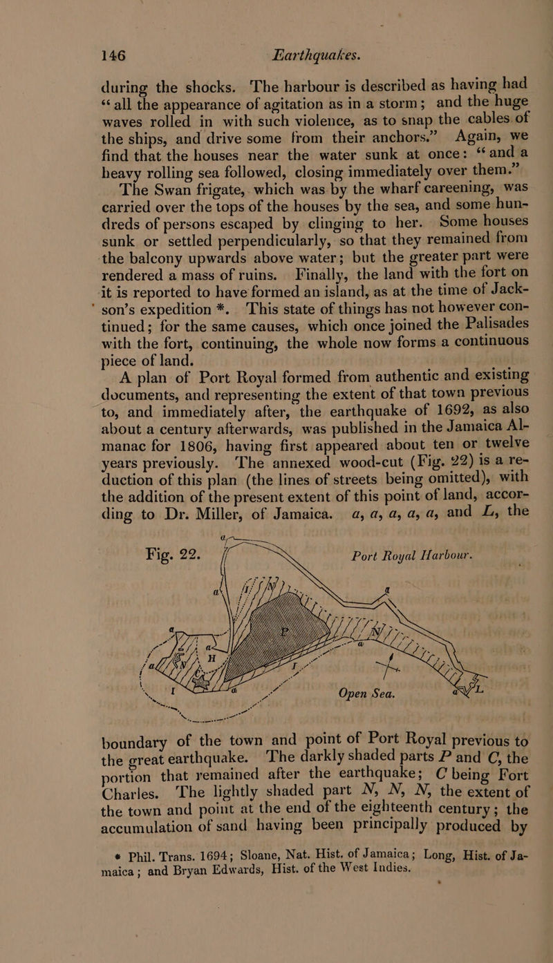 during the shocks. The harbour is described as having had “all the appearance of agitation as ina storm; and the huge waves rolled in with such violence, as to snap the cables. of the ships, and drive some from their anchors.” Again, we find that the houses near the water sunk at once: “and a heavy rolling sea followed, closing immediately over them.” The Swan frigate, which was by the wharf careening, was carried over the tops of the houses by the sea, and some hun- dreds of persons escaped by clinging to her. Some houses sunk or settled perpendicularly, so that they remained from rendered a mass of ruins. Finally, the land with the fort on it is reported to have formed an island, as at the time of Jack- son’s expedition *. This state of things has not however con- tinued; for the same causes, which once joined the Palisades with the fort, continuing, the whole now forms a continuous piece of land. | | A plan of Port Royal formed from authentic and existing documents, and representing the extent of that town previous to, and immediately after, the earthquake of 1692, as also about a century afterwards, was published in the Jamaica Al- manac for 1806, having first appeared about ten or twelve years previously. The annexed wood-cut (Fig. 22) is a re- duction of this plan (the lines of streets being omitted), with the addition of the present extent of this point of land, accor- ding to Dr. Miller, of Jamaica. a, a, a, a, a, and J, the Port Royal Harbour. ae }é/j ac] OY ao Te baal 4 pat Open Sea. Lee Oe eee boundary of the town and point of Port Royal previous to the great earthquake. The darkly shaded parts P and C, the portion that remained after the earthquake; C being Fort Charles. The lightly shaded part N, N, N, the extent of the town and point at the end of the eighteenth century; the accumulation of sand having been principally produced. by * Phil. Trans. 1694; Sloane, Nat. Hist. of Jamaica; Long, Hist. of Ja- maica; and Bryan Edwards, Hist. of the West Indies,