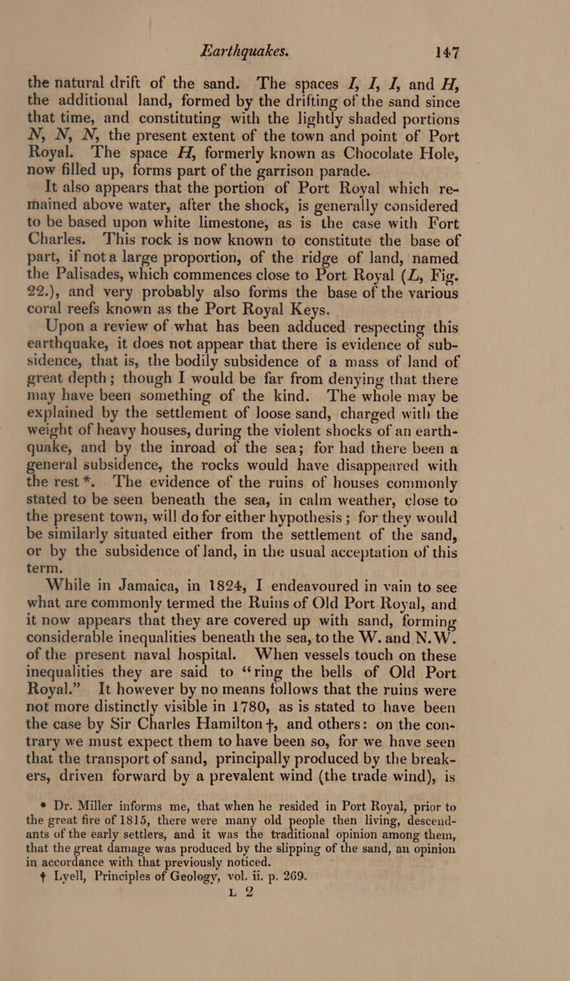 the natural drift of the sand. The spaces J, J, J, and H, the additional land, formed by the drifting of the sand since that time, and constituting with the lightly shaded portions N, N, N, the present extent of the town and point of Port Royal. The space H, formerly known as Chocolate Hole, now filled up, forms part of the garrison parade. It also appears that the portion of Port Royal which. re- mained above water, after the shock, is generally considered to be based upon white limestone, as is the case with Fort Charles. This rock is now known to constitute the base of part, if nota large proportion, of the ridge of land, named the Palisades, which commences close to Port Royal (LZ, Fig. 22.), and very probably also forms the base of the various coral reefs known as the Port Royal Keys. Upon a review of what has been adduced respecting this earthquake, it does not appear that there is evidence of sub- sidence, that is, the bodily subsidence of a mass of land of great depth; though I would be far from denying that there may have been something of the kind. The whole may be explained by the settlement of loose sand, charged with the weight of heavy houses, during the violent shocks of an earth- quake, and by the inroad of the sea; for had there been a general subsidence, the rocks would have disappeared with the rest*. ‘The evidence of the ruins of houses commonly stated to be seen beneath the sea, in calm weather, close to the present town, will do for either hypothesis ; for they would be similarly situated either from the settlement of the sand, or by the subsidence of land, in the usual acceptation of this term. While in Jamaica, in 1824, I endeavoured in vain to see what are commonly termed the Ruins of Old Port Royal, and it now appears that they are covered up with sand, forming considerable inequalities beneath the sea, to the W. and N. W. of the present naval hospital. When vessels touch on these inequalities they are said to “ring the bells of Old Port Royal.” It however by no means follows that the ruins were not more distinctly visible in 1780, as is stated to have been the case by Sir Charles Hamilton +, and others: on the con- trary we must expect them to have been so, for we have seen that the transport of sand, principally produced by the break- ers, driven forward by a prevalent wind (the trade wind), is * Dr. Miller informs me, that when he resided in Port Royal, prior to the great fire of 1815, there were many old people then living, descend- ants of the early settlers, and it was the traditional opinion among them, that the great damage was produced by the slipping of the sand, an opinion in accordance with that previously noticed. ¢ Lyell, Principles of Geology, vol. ii. p. 269. L 2