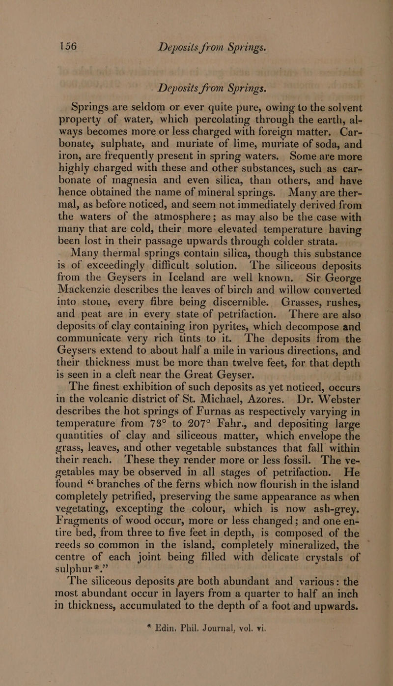 Deposits from Springs. Springs are seldom or ever quite pure, owing to the solvent property of water, which percolating through the earth, al- ways becomes more or less charged with foreign matter. Car- bonate, sulphate, and muriate of lime, muriate of soda, and iron, are frequently present in spring waters. Some are more highly charged with these and other substances, such as car- bonate of magnesia and even silica, than others, and have hence obtained the name of mineral springs. Many are ther- mal, as before noticed, and seem not immediately derived from the waters of the atmosphere; as may also be the case with many that are cold, their more elevated temperature having been lost in their passage upwards through colder strata. Many thermal springs contain silica, though this substance is of exceedingly. difficult solution. The siliceous deposits from the Geysers in Iceland are well known. Sir George Mackenzie describes the leaves of birch and willow converted into stone, every fibre being discernible. Grasses, rushes, and peat are in every state of petrifaction. There are also deposits of clay containing iron pyrites, which decompose and communicate very rich tints to it. The deposits from the Geysers extend to about half a mile in various directions, and their thickness must be more than twelve feet, for that depth is seen in a cleft near the Great Geyser. aris The finest exhibition of such deposits as yet noticed, occurs in the volcanic district of St. Michael, Azores. Dr. Webster describes the hot springs of Furnas as respectively varying in temperature from 73° to 207° Fahr., and depositing large quantities of clay and siliceous matter, which envelope the grass, leaves, and other vegetable substances that fall within their reach. ‘These they render more or less fossil. The ve- getables may be observed in all stages of petrifaction. He found * branches of the ferns which now flourish in the island completely petrified, preserving the same appearance as when vegetating, excepting the colour, which is now ash-grey. Fragments of wood occur, more or less changed; and one en- tire bed, from three to five feet in depth, is composed of the reeds so common in the island, completely mineralized, the ~ centre of each joint being filled with delicate crystals of sulphur *.” The siliceous deposits are both abundant and various: the most abundant occur in layers from a quarter to half an inch in thickness, accumulated to the depth of a foot and upwards.