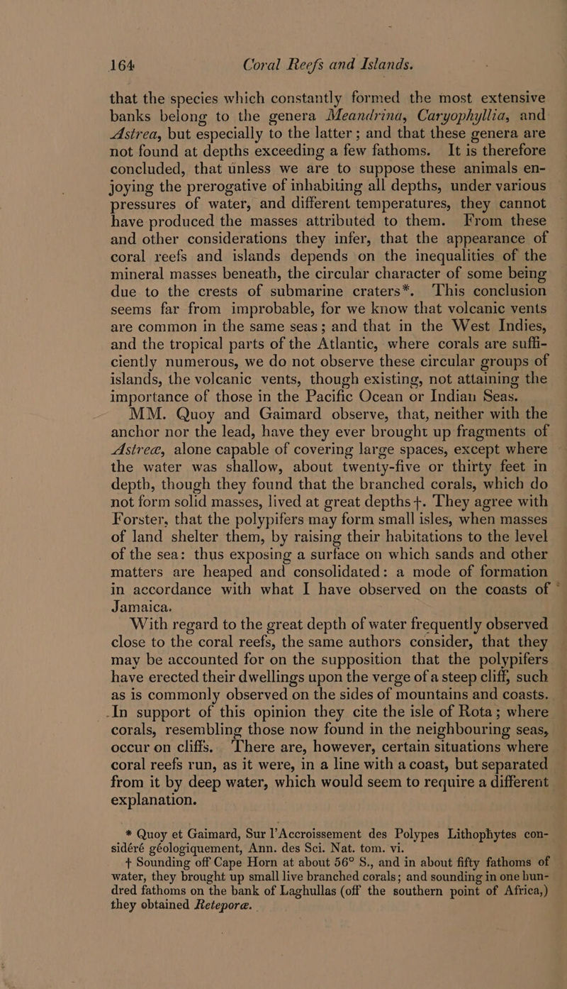 that the species which constantly formed the most extensive banks belong to the genera Meandrina, Caryophyllia, and Astrea, but especially to the latter ; and that these genera are not found at depths exceeding a few fathoms. It is therefore concluded, that unless we are to suppose these animals en- joying the prerogative of inhabiting all depths, under various pressures of water, and different temperatures, they cannot have produced the masses attributed to them. From these and other considerations they infer, that the appearance of coral reefs and islands depends on the inequalities of the mineral masses beneath, the circular character of some being due to the crests of submarine craters*. ‘This conclusion seems far from improbable, for we know that volcanic vents are common in the same seas; and that in the West Indies, and the tropical parts of the Atlantic, where corals are suffi- ciently numerous, we do not observe these circular groups of islands, the volcanic vents, though existing, not attaining the importance of those in the Pacific Ocean or Indian Seas. MM. Quoy and Gaimard observe, that, neither with the anchor nor the lead, have they ever brought up fragments of Astrea, alone capable of covering large spaces, except where the water was shallow, about twenty-five or thirty feet in depth, though they found that the branched corals, which do not form solid masses, lived at great depths +. They agree with Forster, that the polypifers may form small isles, when masses of land shelter them, by raising their habitations to the level of the sea: thus exposing a surface on which sands and other matters are heaped and consolidated: a mode of formation in accordance with what I have observed on the coasts of © Jamaica. With regard to the great depth of water frequently observed close to the coral reefs, the same authors consider, that they may be accounted for on the supposition that the polypifers have erected their dwellings upon the verge of a steep cliff, such as is commonly observed on the sides of mountains and coasts. | -In support of this opinion they cite the isle of Rota; where corals, resembling those now found in the neighbouring seas, occur on cliffs. ‘There are, however, certain situations where coral reefs run, as it were, in a line with a coast, but separated from it by deep water, which would seem to require a different explanation. * Quoy et Gaimard, Sur l’Accroissement des Polypes Lithophytes con- sidéré géologiquement, Ann. des Sci. Nat. tom. vi. + Sounding off Cape Horn at about 56° S., and in about fifty fathoms of water, they brought up small live branched corals; and sounding in one hun- dred fathoms on the bank of Laghullas (off the southern point of Africa,) they obtained Retepore.