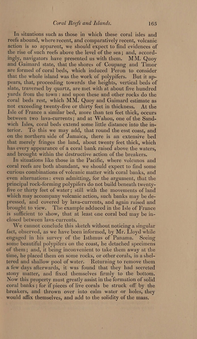 In situations such as those in which these coral isles and reefs abound, where recent, and comparatively recent, volcanic action is so apparent, we should expect to find evidences of the rise of such reefs above the level of the sea; and, accord- ingly, navigators have presented us with them. MM. Quoy and Gaimard state, that the shores of Coupang and Timor are formed of coral beds, which induced Peron to consider that the whole island was the work of polypifers. But it ap- pears, that, proceeding towards the heights, vertical beds of slate, traversed by quartz, are met with at about five hundred yards from the town: and upon these and other rocks do the coral beds rest, which MM. Quoy and Gaimard estimate as not exceeding twenty-five or thirty feet in thickness. At the Isle of France a similar bed, more than ten feet thick, occurs between two lava-currents; and at Wahou, one of the Sand- wich Isles, coral beds extend some little distance into the in- terior. To this we may add, that round the east coast, and on the northern side of Jamaica, there is an extensive bed that merely fringes the land, about twenty feet thick, which has every appearance of a coral bank raised above the waters, and brought within the destructive action of the breakers. In situations like those in the Pacific, where volcanos and coral reefs are both abundant, we should expect to find some curious combinations of volcanic matter with coral banks, and even alternations: even admitting, for the argument, that the principal rock-forming polypifers do not build beneath twenty- five or thirty feet of water; still with the movements of land which may accompany volcanic action, such banks may be de- pressed, and covered by lava-currents, and again raised and brought to view. The example adduced in the Isle of France is sufficient to show, that at least one coral bed may be in- closed between lava-currents. . We cannot conclude this sketch without noticing a singular fact, observed, as we have been informed, by Mr. Lloyd while engaged in his survey of the Isthmus of Panama. Seeing some beautiful polypifers on the coast, he detached specimens of them; and, it being inconvenient to take them away at the time, he placed them on some rocks, or other corals, in a shel- tered and shallow pool of water. Returning to remove them a few days afterwards, it was found that they had secreted stony matter, and fixed themselves firmly to the bottom. Now this property must greatly assist in the formation of solid coral banks ; for if pieces of live corals be struck off by the breakers, and thrown over into calm water or holes, they would affix themselves, and add to the solidity of the mass.