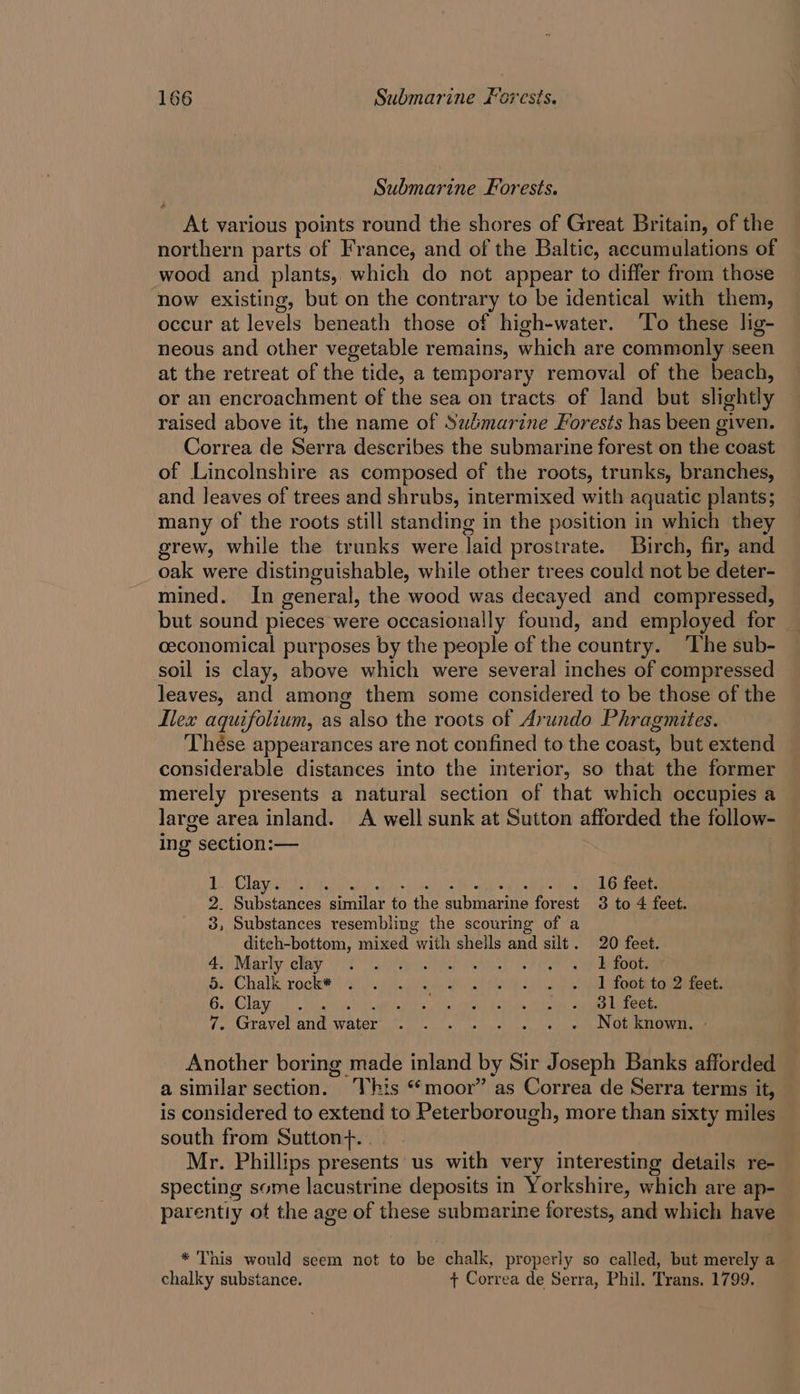 Submarine Forests. At various points round the shores of Great Britain, of the northern parts of France, and of the Baltic, accumulations of wood and plants, which do not appear to differ from those now existing, but on the contrary to be identical with them, occur at levels beneath those of high-water. ‘To these lig- neous and other vegetable remains, which are commonly seen at the retreat of the tide, a temporary removal of the beach, or an encroachment of the sea on tracts of land but slightly raised above it, the name of Sudmarine Forests has been given. Correa de Serra describes the submarine forest on the coast of Lincolnshire as composed of the roots, trunks, branches, and leaves of trees and shrubs, intermixed with aquatic plants; many of the roots still standing in the position in which they grew, while the trunks were Taid prostrate. Birch, fir, and oak were distinguishable, while other trees could not be deter- mined. In general, the wood was decayed and compressed, but sound pieces were occasionally found, and employed for ceconomical purposes by the people of the country. ‘The sub- soil is clay, above which were several inches of compressed leaves, and among them some considered to be those of the Ilex aquifolium, as also the roots of Arundo Phragmites. Thése appearances are not confined to the coast, but extend considerable distances into the interior, so that the former merely presents a natural section of that which occupies a large area inland. A well sunk at Sutton afforded the follow- ing section:— Ly Clay sir 16 feet. 2. Substances eaten ts ie einer foneet 3 to 4 feet. 3, Substances resembling the scouring of a ditch-bottom, mixed “with shells and silt. 20 feet. 4) Maatly elay 9S oat et Oo ee oer 5: Chalk: rock a0 ea a ee a eeieteeees: Ge Glaye ri un a Liha AE ides ea aes ete 7. Gravel and water sit alh wll ds fleas ve, oleh seabaaN GA hee a Another boring made inland by Sir Joseph Banks afforded a similar section. This “moor” as Correa de Serra terms it, is considered to extend to Peterborough, more than sixty miles south from Sutton+. | Mr. Phillips presents us with very interesting details re- specting some lacustrine deposits in Yorkshire, which are ap- = parentiy ot the age of these submarine forests, and which have * This would seem not to be chalk, properly so called, but merely a chalky substance. ¢ Correa de Serra, Phil. Trans. 1799.