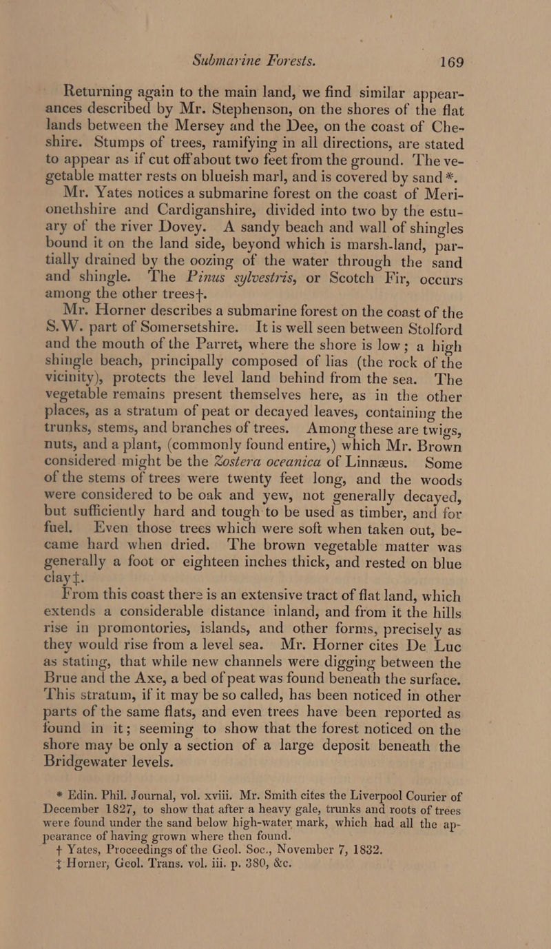Returning again to the main land, we find similar appear- ances described by Mr. Stephenson, on the shores of the flat lands between the Mersey and the Dee, on the coast of Che- shire. Stumps of trees, ramifying in all directions, are stated to appear as if cut offabout two feet from the ground. The ve- getable matter rests on blueish marl, and is covered by sand *. Mr. Yates notices a submarine forest on the coast of Meri- onethshire and Cardiganshire, divided into two by the estu- ary of the river Dovey. A sandy beach and wall of shingles bound it on the land side, beyond which is marsh-land, par- tially drained by the oozing of the water through the sand and shingle. The Pinus sylvestris, or Scotch Fir, occurs among the other trees}. Mr. Horner describes a submarine forest on the coast of the S.W. part of Somersetshire. It is well seen between Stolford and the mouth of the Parret, where the shore is low; a high shingle beach, principally composed of lias (the rock of the vicinity), protects the level land behind from the sea. The vegetable remains present themselves here, as in the other places, as a stratum of peat or decayed leaves, containing the trunks, stems, and branches of trees. Among these are twigs, nuts, and a plant, (commonly found entire,) which Mr. Brown considered might be the Zostera oceanica of Linneeus. Some of the stems of trees were twenty feet long, and the woods were considered to be oak and yew, not generally decayed, but sufficiently hard and tough to be used as timber, and for fuel. Even those trees which were soft when taken out, be- came hard when dried. The brown vegetable matter was generally a foot or eighteen inches thick, and rested on blue clay tf. From this coast there is an extensive tract of flat land, which extends a considerable distance inland, and from it the hills rise in promontories, islands, and other forms, precisely as they would rise from a level sea. Mr. Horner cites De Luc as stating, that while new channels were digging between the Brue and the Axe, a bed of peat was found beneath the surface. This stratum, if it may be so called, has been noticed in other parts of the same flats, and even trees have been reported as found in it; seeming to show that the forest noticed on the shore may be only a section of a large deposit beneath the Bridgewater levels. * Edin. Phil. Journal, vol. xviii. Mr. Smith cites the Liverpool Courier of December 1827, to show that after a heavy gale, trunks and roots of trees were found under the sand below high-water mark, which had all the ap- pearance of having grown where then found. + Yates, Proceedings of the Geol. Soc., November 7, 1882. { Horner, Geol. Trans. vol. ili. p. 380, &amp;c.