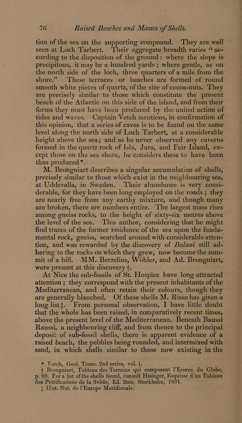 tion of the sea on the supporting compound. © They are well seen at Loch Tarbert. ‘Their aggregate breadth varies “ ac- cording to the disposition of the ground: where the slope is precipitous, it may be a hundred yards ; where gentle, as on the north side of the loch, three quarters of a mile from the shore.” These terraces or beaches are formed of round smooth white pieces of quartz, of the size of cocoa-nuts. ‘They are precisely similar to those which constitute the present beach of the Atlantic on this side of the island, and from their forms they must have been produced by the united action of tides and waves. Captain Vetch mentions, in confirmation of this opinion, that a series of caves is to be found on the same level along the north side of Loch Tarbert, at a considerable height above the sea; and as he never observed any caverns formed in the quartz rock of Isla, Jura, and Fair Island, ex- cept those on the sea shore, he considers these to have been thus produced*. M. Brongniart describes a singular accumulation of shells, precisely similar to those which exist in the neighbouring sea, at Uddevalla, in Sweden. Their abundance is very consi- derable, for they have been long employed on the roads ; they are nearly free from any earthy mixture, and though many are broken, there are numbers entire. The largest mass rises among gneiss rocks, to the height of sixty-six metres above the level of the sea. This author, considering that he might find traces of the former residence of the sea upon the funda- mental rock, gneiss, searched around with considerable atten- tion, and was rewarded by the discovery of Balanz still ad- hering to the rocks on which they grew, now become the sum- mit of a hill. MM. Berzelius, Wohler, and Ad. Brongniart, were present at this discovery +. At Nice the sub-fossils of St. Hospice have long attracted attention ; they correspond with the present inhabitants of the Mediterranean, and often retain their colours, though they are generally blanched. Of these shells M. Risso has given a long listt. From personal observation, I have little doubt that the whole has been raised, in comparatively recent times, above the present level of the Mediterranean. Beneath Baussi Raussi, a neighbouring cliff, and from thence to the principal deposit of sub-fossil shells, there is apparent evidence of a raised beach, the pebbles being rounded, and intermixed with sand, in which shells similar to those now existing in the * Vetch, Geol. Trans. 2nd series, vol. 1. + Brongniart, Tableau des Terrains qui composent |’Ecorce du Globe, . 89. Fora list of the shells found, consult Hisinger, Esquisse d’un Tableau tes Petrifications de la Svéde, Ed. 2me, Stockholm, 1831. { Hist. Nat. de ?Europe Meridionale.