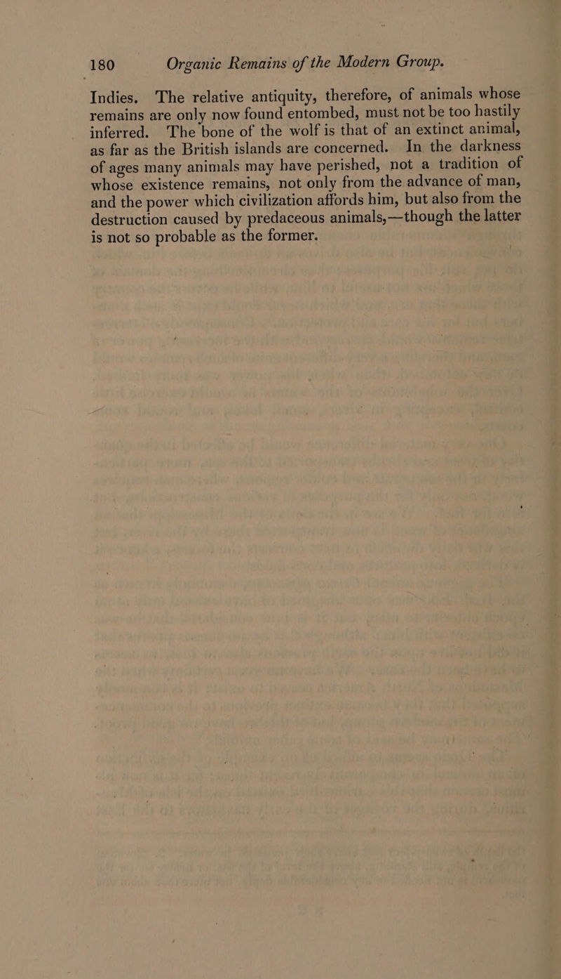 Indies. The relative antiquity, therefore, of animals whose remains are only now found entombed, must not be too hastily inferred. ‘The bone of the wolf is that of an extinct animal, as far as the British islands are concerned. In the darkness of ages many animals may have perished, not a tradition of whose existence remains, not only from the advance of man, and the power which civilization affords him, but also from the destruction caused by predaceous animals,—though the latter is not so probable as the former.