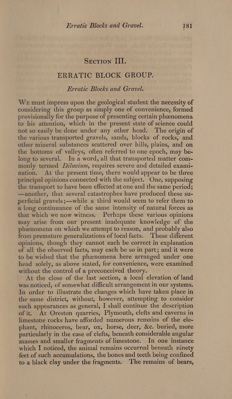 Section III. ERRATIC BLOCK GROUP. Erratic Blocks and Gravel. WE must impress upon the geological student the necessity of considering this group as simply one of convenience, formed provisionally for the purpose of presenting certain pheenomena to his attention, which in the present state of science could not so easily be done under any other head. The origin of the various transported gravels, sands, blocks of rocks, and other mineral substances scattered over hills, plains, and on the bottoms of valleys, often referred to one epoch, may be- long to several. In a word, all that transported matter com- monly termed Diluvium, requires severe and detailed exami- nation. At the present time, there would appear to be three principal opinions connected with the subject. One, supposing the transport to have been effected at one and the same period; —another, that several catastrophes have produced these su- perficial gravels ;—while a third would seem to refer them to a long continuance of the same intensity of natural forces as that which we now witness. Perhaps these various opinions may arise from our present inadequate knowledge of the phenomena on which we attempt to reason, and probably also from premature generalizations of local facts. ‘These different opinions, though they cannot each be correct in explanation of all the observed facts, may each be so in part; and it were to be wished that the phenomena here arranged under one head solely, as above stated, for convenience, were examined without the control of a preconceived theory. At the close of the last section, a local elevation of land was noticed, of somewhat difficult arrangement in our systems. In order to illustrate the changes which have taken place in the same district, without, however, attempting to consider such appearances as general, I shall continue the description of it. At Oreston quarries, Plymouth, clefts and caverns in limestone rocks have afforded numerous remains of the ele- phant, rhinoceros, bear, ox, horse, deer, &amp;c. buried, more particularly in the case of clefts, beneath considerable angular masses and smaller fragments of limestone. In one instance which I noticed, the animal remains occurred beneath ninety feet of such accumulations, the bones and teeth being confined to a black clay under the fragments. ‘The remains of bears,