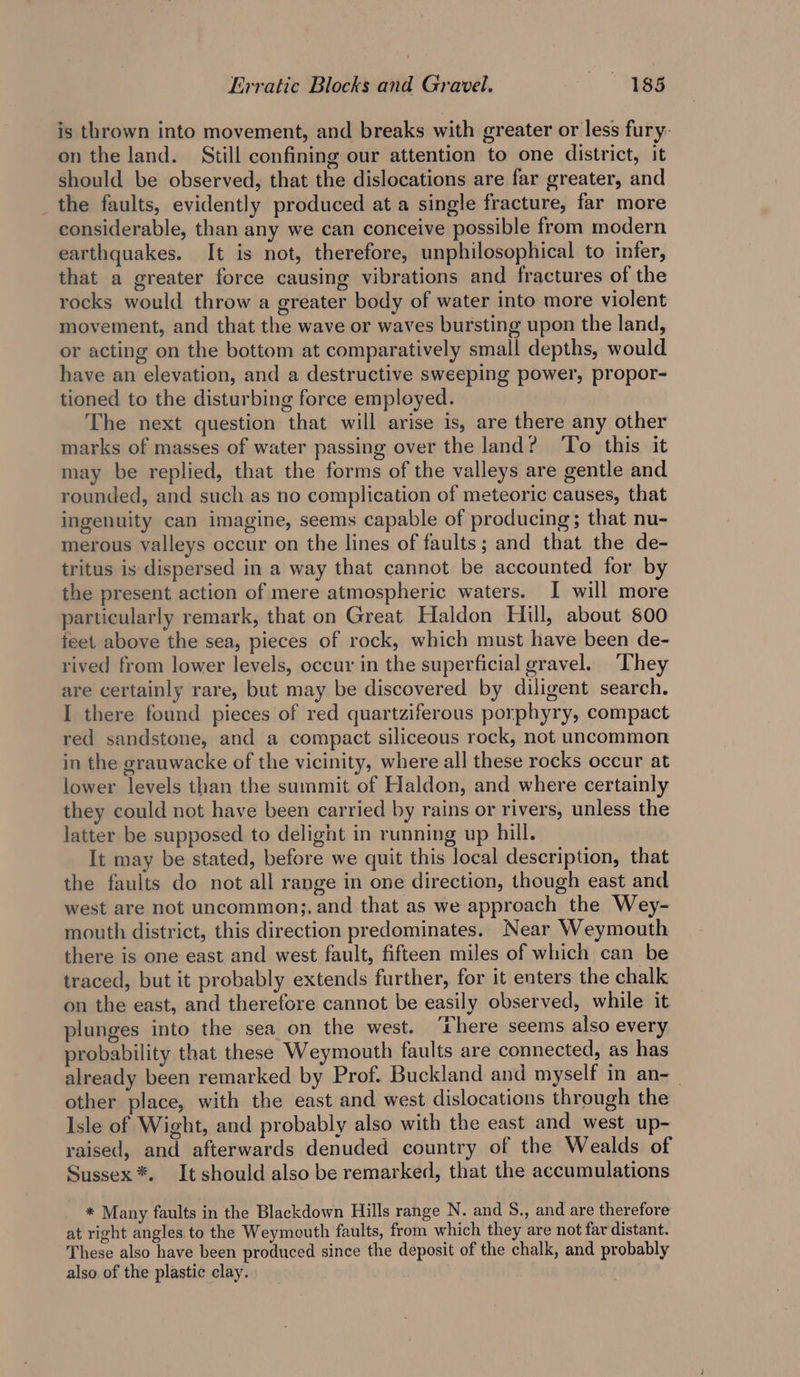 is thrown into movement, and breaks with greater or less fury: on the land. Still confining our attention to one district, it should be observed, that the dislocations are far greater, and the faults, evidently produced at a single fracture, far more considerable, than any we can conceive possible from modern earthquakes. It is not, therefore, unphilosophical to infer, that a greater force causing vibrations and fractures of the rocks would throw a greater body of water into more violent movement, and that the wave or waves bursting upon the land, or acting on the bottom at comparatively small depths, would have an elevation, and a destructive sweeping power, propor- tioned to the disturbing force employed. The next question that will arise is, are there any other marks of masses of water passing over the land? To this it may be replied, that the forms of the valleys are gentle and rounded, and such as no complication of meteoric causes, that ingenuity can imagine, seems capable of producing; that nu- merous valleys occur on the lines of faults; and that the de- tritus is dispersed in a way that cannot be accounted for by the present action of mere atmospheric waters. I will more particularly remark, that on Great Haldon Hill, about 800 feet above the sea, pieces of rock, which must have been de- rived from lower levels, occur in the superficial gravel. ‘They are certainly rare, but may be discovered by diligent search. I there found pieces of red quartziferous porphyry, compact red sandstone, and a compact siliceous rock, not uncommon in the grauwacke of the vicinity, where all these rocks occur at lower levels than the summit of Haldon, and where certainly they could not have been carried by rains or rivers, unless the latter be supposed to delight in running up hill. It may be stated, before we quit this local description, that the faults do not all range in one direction, though east and west are not uncommon;, and that as we approach the Wey- mouth district, this direction predominates. Near Weymouth there is one east and west fault, fifteen miles of which can be traced, but it probably extends further, for it enters the chalk on the east, and therefore cannot be easily observed, while it plunges into the sea on the west. ‘Chere seems also every probability that these Weymouth faults are connected, as has already been remarked by Prof. Buckland and myself in an-_ other place, with the east and west dislocations through the Isle of Wight, and probably also with the east and west up- raised, and afterwards denuded country of the Wealds of Sussex *. It should also be remarked, that the accumulations * Many faults in the Blackdown Hills range N. and S., and are therefore at right angles to the Weymouth faults, from which they are not far distant. These also have been produced since the deposit of the chalk, and probably also of the plastic clay.