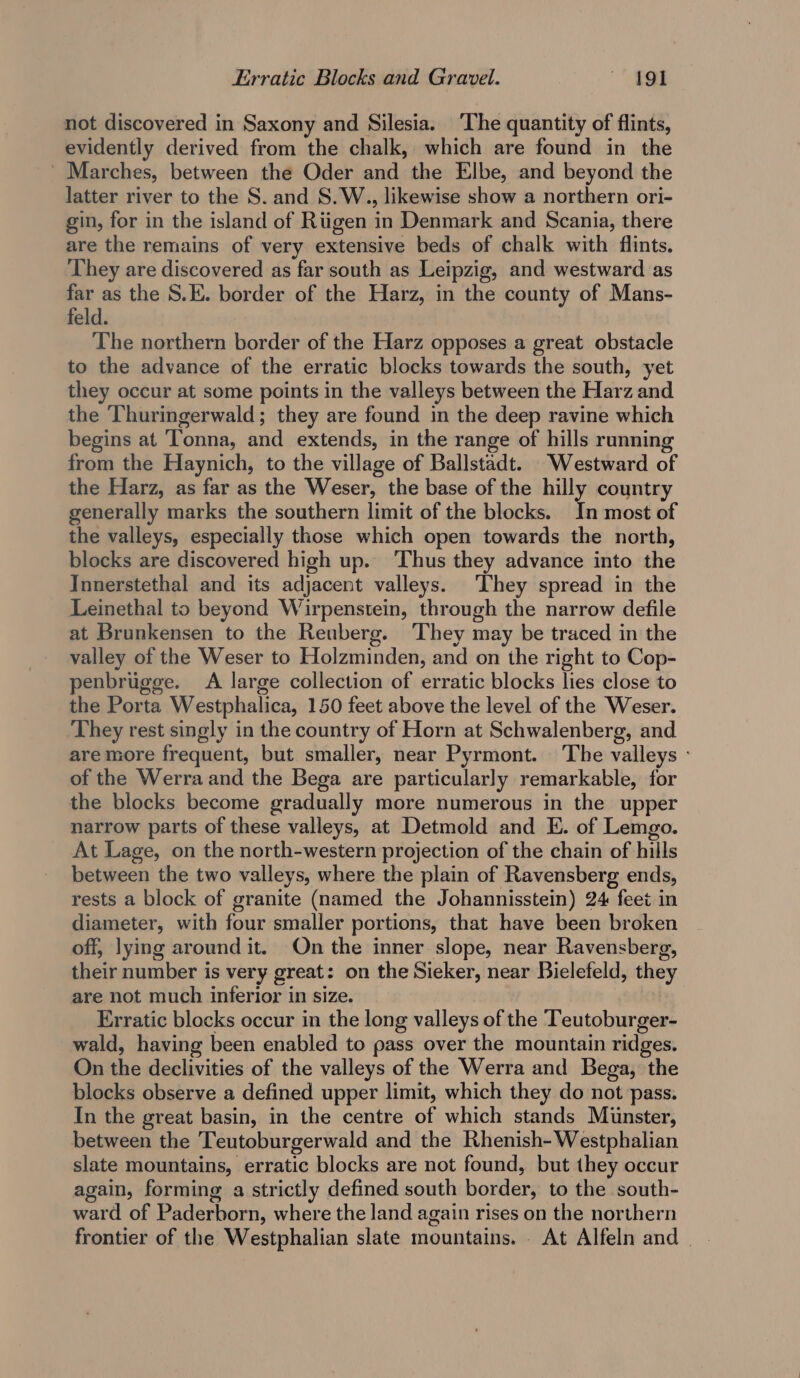 not discovered in Saxony and Silesia. ‘The quantity of flints, evidently derived from the chalk, which are found in the _ Marches, between the Oder and the Elbe, and beyond the latter river to the S. and S. W., likewise show a northern ori- gin, for in the island of Riigen in Denmark and Scania, there are the remains of very extensive beds of chalk with flints. They are discovered as far south as Leipzig, and westward as far as the S.E. border of the Harz, in the county of Mans- feld. The northern border of the Harz opposes a great obstacle to the advance of the erratic blocks towards the south, yet they occur at some points in the valleys between the Harz and the Thuringerwald; they are found in the deep ravine which begins at Tonna, and extends, in the range of hills running from the Haynich, to the village of Ballstadt. Westward of the Harz, as far as the Weser, the base of the hilly country generally marks the southern limit of the blocks. In most of the valleys, especially those which open towards the north, blocks are discovered high up. ‘Thus they advance into the Innerstethal and its adjacent valleys. They spread in the Leinethal to beyond Wirpenstein, through the narrow defile at Brunkensen to the Reuberg. They may be traced in the valley of the Weser to Holzminden, and on the right to Cop- penbrugge. A large collection of erratic blocks lies close to the Porta Westphalica, 150 feet above the level of the Weser. ‘They rest singly in the country of Horn at Schwalenberg, and are more frequent, but smaller, near Pyrmont. The valleys - of the Werra and the Bega are particularly remarkable, for the blocks become gradually more numerous in the upper narrow parts of these valleys, at Detmold and E. of Lemgo. At Lage, on the north-western projection of the chain of hills between the two valleys, where the plain of Ravensberg ends, rests a block of granite (named the Johannisstein) 24 feet in diameter, with four smaller portions, that have been broken off, lying around it. On the inner slope, near Ravensberg, their number is very great: on the Sieker, near Bielefeld, they are not much inferior in size. Erratic blocks occur in the long valleys of the Teutoburger- wald, having been enabled to pass over the mountain ridges. On the declivities of the valleys of the Werra and Bega, the blocks observe a defined upper limit, which they do not pass. In the great basin, in the centre of which stands Munster, between the Teutoburgerwald and the Rhenish- Westphalian slate mountains, erratic blocks are not found, but they occur again, forming a strictly defined south border, to the south- ward of Paderborn, where the land again rises on the northern frontier of the Westphalian slate mountains. At Alfeln and |.