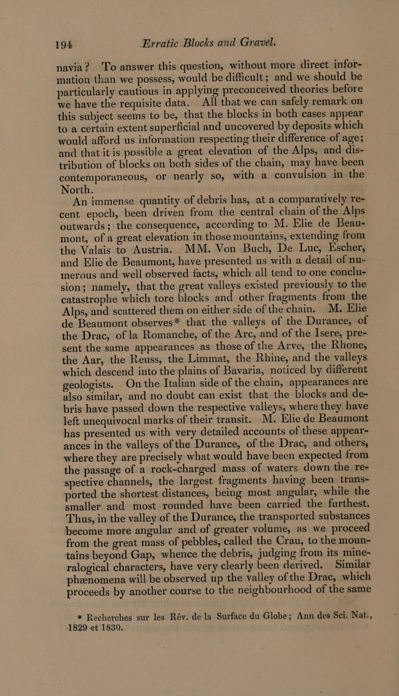 navia? ‘To answer this question, without more direct infor- mation than we possess, would be difficult ; and we should be particularly cautious in applying preconceived theories before we have the requisite data. All that we can safely remark on this subject seems to be, that the blocks in both cases appear to a certain extent superficial and uncovered by deposits which would afford us information respecting their difference of age; and that it is possible a great elevation of the Alps, and dis- tribution of blocks on both sides of the chain, may have been contemporaneous, or nearly so, with a convulsion in the North. An immense quantity of debris has, at a comparatively re- cent epoch, been driven from the central chain of the Alps outwards; the consequence, according to M. Elie de Beau- mont, of a great elevation in those mountains, extending from the Valais to Austria. MM. Von Buch, De Luc, Escher, and Elie de Beaumont, have presented us with a detail of nu- merous and well observed facts, which all tend to one conclu- sion; namely, that the great valleys existed previously to the catastrophe which tore blocks and other fragments from the Alps, and scattered them on either side of the chain. M. Elie de Beaumont observes* that the valleys of the Durance, of the Drac, of la Romanche, of the Arc, and of the Isere, pre- sent the same appearances as those of the Arve, the Rhone, the Aar, the Reuss, the Limmat, the Rhine, and the valleys which descend into the plains of Bavaria, noticed by different geologists. On the Italian side of the chain, appearances are also similar, and no doubt can exist that the blocks and de- bris have passed down the respective valleys, where they have left unequivocal marks of their transit. M. Elie de Beaumont has presented us with very detailed accounts of these appear- ances in the valleys of the Durance, of the Drac, and others, where they are precisely what would have been expected from the passage of a rock-charged mass of waters down the re- spective channels, the largest fragments having been trans- ported the shortest distances, being most angular, while the smaller and most rounded have been carried the furthest. Thus, in the valley of the Durance, the transported substances become more angular and of greater volume, as we proceed from the great mass of pebbles, called the Crau, to the moun- tains beyond Gap, whence the debris, judging from its mine- ralogical characters, have very clearly been derived. Similar phenomena will be observed up the valley of the Drac, which | proceeds by another course to the neighbourhood of the same * Recherches sur les Rév. de la Surface du Globe; Ann des Sci. Nat., 1829 et 1830.