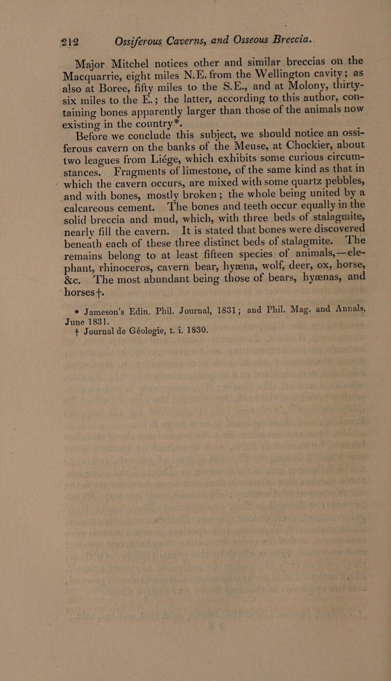 Major Mitchel notices other and similar breccias on the Macquarrie, eight miles N.E. from the Wellington cavity; as also at Boree, fifty miles to the S.E., and at Molony, thirty- six miles to the E.; the latter, according to this author, con- taining bones apparently larger than those of the animals now existing in the country*. Before we conclude this subject, we should notice an ossi- ferous cavern on the banks of the Meuse, at Chockier, about two leagues from Liége, which exhibits some curious circum- stances. Fragments of limestone, of the same kind as that in - which the cavern occurs, are mixed with some quartz pebbles, ‘and with bones, mostly broken; the whole being united by a calcareous cement: The bones and teeth occur equally in the solid breccia and mud, which, with three beds of stalagmite, nearly fill the cavern. — It is stated that bones were discovered beneath each of these three distinct beds of stalagmite. ‘The remains belong to at least fifteen species of animals, —ele- phant, rhinoceros, cavern bear, hyzena, wolf, deer, ox, horse, &amp;e. The most abundant being those of bears, hyeenas, and ‘horses +. * Jameson’s Edin. Phil. Journal, 1831; and Phil. Mag. and Annals, June 1831. + Journal de Géologie, t. 1. 1830.