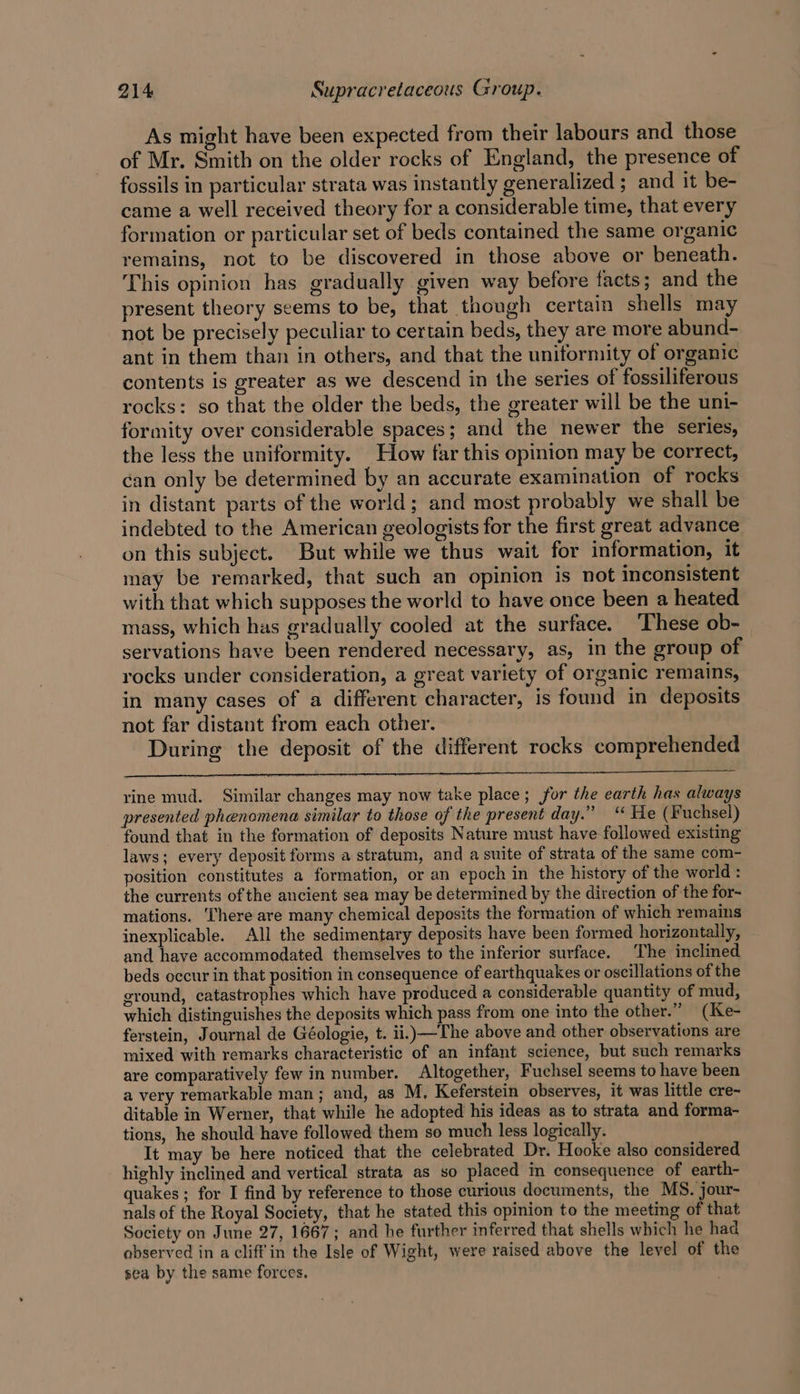 As might have been expected from their labours and those of Mr. Smith on the older rocks of England, the presence of fossils in particular strata was instantly generalized ; and it be- came a well received theory for a considerable time, that every formation or particular set of beds contained the same organic remains, not to be discovered in those above or beneath. This opinion has gradually given way before facts; and the present theory seems to be, that though certain shells may not be precisely peculiar to certain beds, they are more abund- ant in them than in others, and that the uniformity of organic contents is greater as we descend in the series of fossiliferous rocks: so that the older the beds, the greater will be the uni- formity over considerable spaces; and the newer the series, the less the uniformity. How far this opinion may be correct, can only be determined by an accurate examination of rocks in distant parts of the world; and most probably we shall be indebted to the American geologists for the first great advance on this subject. But while we thus wait for information, it may be remarked, that such an opinion is not inconsistent with that which supposes the world to have once been a heated mass, which has gradually cooled at the surface. These ob- servations have been rendered necessary, as, in the group of rocks under consideration, a great variety of organic remains, in many cases of a different character, is found in deposits not far distant from each other. During the deposit of the different rocks comprehended rine mud. Similar changes may now take place; for the earth has always presented phenomena similar to those of the present day.” “ He (F uchsel) found that in the formation of deposits Nature must have followed existing laws; every deposit forms a stratum, and a suite of strata of the same com- position constitutes a formation, or an epoch in the history of the world: the currents of the ancient sea may be determined by the direction of the for- mations. ‘There are many chemical deposits the formation of which remains inexplicable. All the sedimentary deposits have been formed horizontally, and have accommodated themselves to the inferior surface. The inclined beds occur in that position in consequence of earthquakes or oscillations of the ground, catastrophes which have produced a considerable quantity of mud, which distinguishes the deposits which pass from one into the other.” (Ke- ferstein, Journal de Géologie, t. ii.}—The above and other observations are mixed with remarks characteristic of an infant science, but such remarks are comparatively few in number. Altogether, Fuchsel seems to have been a very remarkable man; and, as M, Keferstein observes, it was little cre- ditable in Werner, that while he adopted his ideas as to strata and forma- tions, he should have followed them so much less logically. It may be here noticed that the celebrated Dr. Hooke also considered highly inclined and vertical strata as so placed in consequence of earth- quakes ; for I find by reference to those curious documents, the MS. jour- nals of the Royal Society, that he stated this opinion to the meeting of that Society on June 27, 1667; and he further inferred that shells which he had observed in a cliff in the Isle of Wight, were raised above the level of the sea by the same forces.