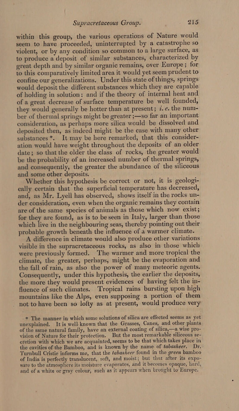 within this group, the various operations of Nature would seem to have proceeded, uninterrupted by a catastrophe so violent, or by any condition so common to a large surface, as to produce a deposit of similar substances, characterized by great depth and by similar organic remains, over Europe ; for to this comparatively limited area it would yet seem prudent to confine our generalizations. Under this state of things, springs would deposit the different substances which they are capable of holding in solution: and if the theory of internal heat and of a great decrease of surface temperature be well founded, they would generally be hotter than at present; 7. ¢. the num- ber of thermal springs might be greater ;—so far an important consideration, as perhaps more silica would be dissolved and. deposited then, as indeed might be the case with many other substances *. It may be here remarked, that this consider- ation would have weight throughout the deposits of an older date; so that the older the class of rocks, the greater would be the probability of an increased number of thermal springs, and consequently, the greater the abundance of the siliceous and some other deposits. Whether this hypothesis be correct or not, it is geologi- cally certain that the superficial temperature has decreased, and, as Mr. Lyell has observed, shows itself in the rocks un- der consideration, even when the organic remains they contain are of the same species of animals as those which now exist; for they are found, as is to be seen in Italy, larger than those which live in the neighbouring seas, thereby pointing out their probable growth beneath the influence of a warmer climate. A difference in climate would also produce other variations visible in the supracretaceous rocks, as also in those which were previously formed. The warmer and more tropical the climate, the greater, perhaps, might be the evaporation and the fall of rain, as also the power of many meteoric agents. Consequently, under this hypothesis, the earlier the deposits, the more they would present evidences of having felt the in- fluence of such climates. Tropical rains bursting upon high mountains like the Alps, even supposing a portion of them not to have been so lofty as at present, would produce very * The manner in which some solutions of silica are effected seems as yet unexplained. It is well.known that the Grasses, Canes, and other plants of the same natural family, have an external coating of silica,—a wise pro- vision of Nature for their protection. But the most remarkable siliceous se- cretion with which we are acquainted, seems to be that which takes place in the cavities of the Bamboo, and is known by the name of tabasheer. Dr, Turnbull Cristie informs me, that the tabasheer found in the green bamboo of India is perfectly translucent, soft, and moist; but that after its expo- sure to the atmosphere its moisture evaporates, and it becomes opaque, hard, and of a white or gray colour, such as it appears when brought to Europe.