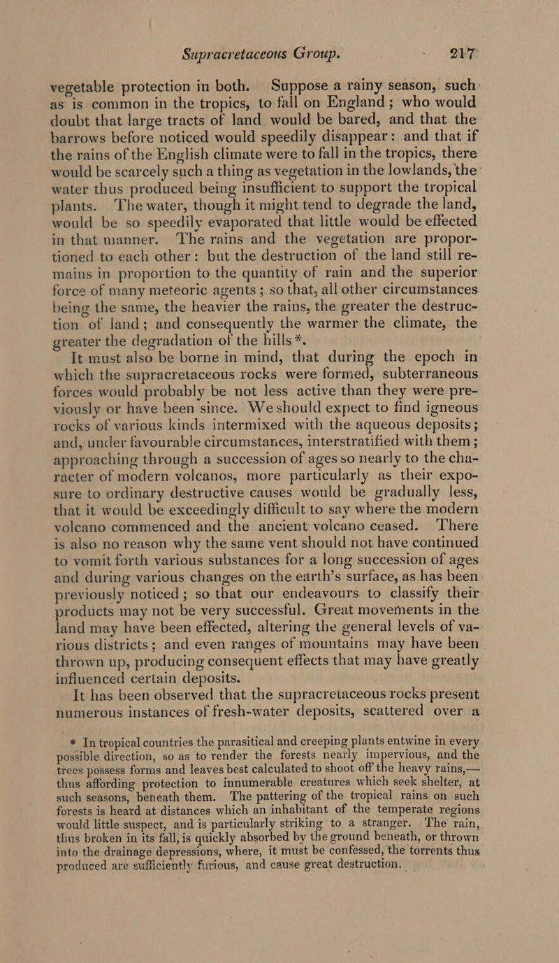 vegetable protection in both. Suppose a rainy season, such: as is common in the tropics, to fall on England; who would doubt that large tracts of land would be bared, and that the barrows before noticed would speedily disappear: and that if the rains of the English climate were to fall in the tropics, there would be scarcely such a thing as vegetation in the lowlands, the’ water thus produced being insufficient to support the tropical plants. The water, though it might tend to degrade the land, would be so speedily evaporated that little would be effected in that manner. The rains and the vegetation are propor- tioned to each other: but the destruction of the land still re- mains in proportion to the quantity of rain and the superior force of many meteoric agents ; so that, all other circumstances being the same, the heavier the rains, the greater the destruc- tion of land; and consequently the warmer the climate, the greater the degradation of the hills *. . It must also be borne in mind, that during the epoch in which the supracretaceous rocks were formed, subterraneous forces would probably be not less active than they were pre- viously or have been since. We should expect to find igneous rocks of various kinds intermixed with the aqueous deposits ; and, under favourable circumstances, interstratified with them ; approaching through a succession of ages so nearly to the cha- racter of modern volcanos, more particularly as their expo- sure to ordinary destructive causes would be gradually less, that it would be exceedingly difficult to say where the modern volcano commenced and the ancient volcano ceased. ‘There is also no reason why the same vent should not have continued to vomit forth various substances for a long succession of ages oO and during various changes on the earth’s surface, as has been. previously noticed ; so that our endeavours to classify their products may not be very successful. Great movements in the land may have been effected, altering the general levels of va-. rious districts; and even ranges of mountains may have been thrown up, producing consequent effects that may have greatly influenced certain deposits. It has been observed that the supracretaceous rocks present numerous instances of fresh-water deposits, scattered over a * In tropical countries the pavasitical and creeping plants entwine in every possible direction, so as to render the forests nearly impervious, and the trees possess forms and leaves best calculated to shoot off the heavy rains, — thus affording protection to innumerable creatures which seek shelter, at such seasons, beneath them. ‘The pattering of the tropical rains on such forests is heard at distances which an inhabitant of the temperate regions would little suspect, and is particularly striking to a stranger. The rain, thus broken in its fall, is quickly absorbed by the ground beneath, or thrown into the drainage depressions, where, it must be confessed, the torrents thus produced are sufficiently furious, and cause great destruction, —