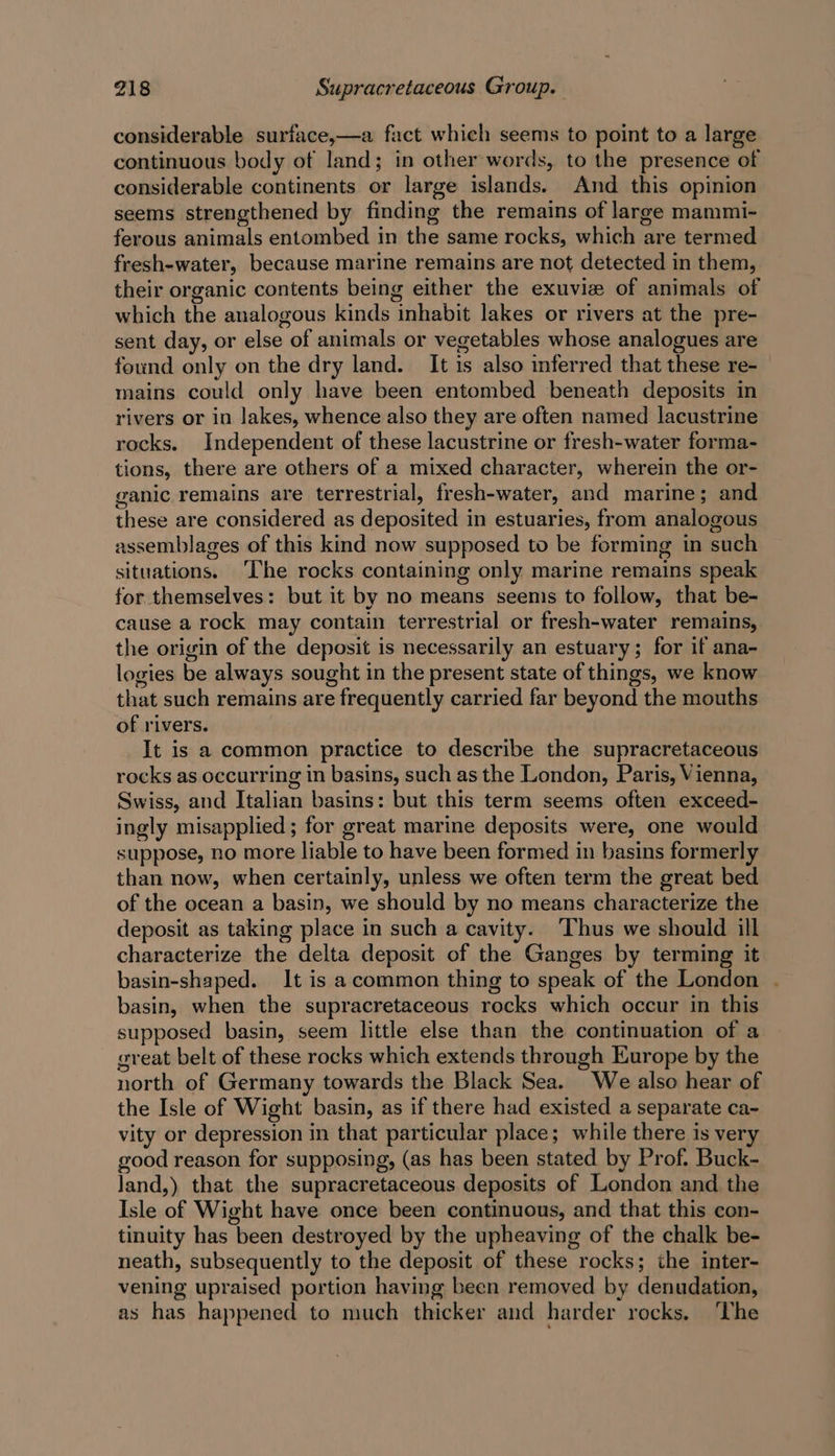 considerable surface,—a fact which seems to point to a large continuous body of land; in other-words, to the presence of considerable continents or large islands. And this opinion seems strengthened by finding the remains of large mammi- ferous animals entombed in the same rocks, which are termed fresh-water, because marine remains are not detected in them, their organic contents being either the exuvie of animals of which the analogous kinds inhabit lakes or rivers at the pre- sent day, or else of animals or vegetables whose analogues are found only on the dry land. It is also inferred that these re- mains could only have been entombed beneath deposits in rivers or in lakes, whence also they are often named lacustrine rocks. Independent of these lacustrine or fresh-water forma- tions, there are others of a mixed character, wherein the or- ganic remains are terrestrial, fresh-water, and marine; and these are considered as deposited in estuaries, from analogous assemblages of this kind now supposed to be forming in such situations. ‘The rocks containing only marine remains speak for themselves: but it by no means seenis to follow, that be- cause a rock may contain terrestrial or fresh-water remains, the origin of the deposit is necessarily an estuary; for if ana- logies be always sought in the present state of things, we know that such remains are frequently carried far beyond the mouths of rivers. It is a common practice to describe the supracretaceous rocks as occurring in basins, such as the London, Paris, Vienna, Swiss, and Italian basins: but this term seems often exceed- ingly misapplied; for great marine deposits were, one would suppose, no more liable to have been formed in basins formerly than now, when certainly, unless we often term the great bed of the ocean a basin, we should by no means characterize the deposit as taking place in such a cavity. Thus we should ill characterize the delta deposit of the Ganges by terming it basin-shaped. It is acommon thing to speak of the London . basin, when the supracretaceous rocks which occur in this supposed basin, seem little else than the continuation of a great belt of these rocks which extends through Europe by the north of Germany towards the Black Sea. We also hear of the Isle of Wight basin, as if there had existed a separate ca- vity or depression in that particular place; while there is very good reason for supposing, (as has been stated by Prof. Buck- land,) that the supracretaceous deposits of London and the Isle of Wight have once been continuous, and that this con- tinuity has been destroyed by the upheaving of the chalk be- neath, subsequently to the deposit of these rocks; the inter- vening upraised portion having been removed by denudation, as has happened to much thicker and harder rocks. ‘The