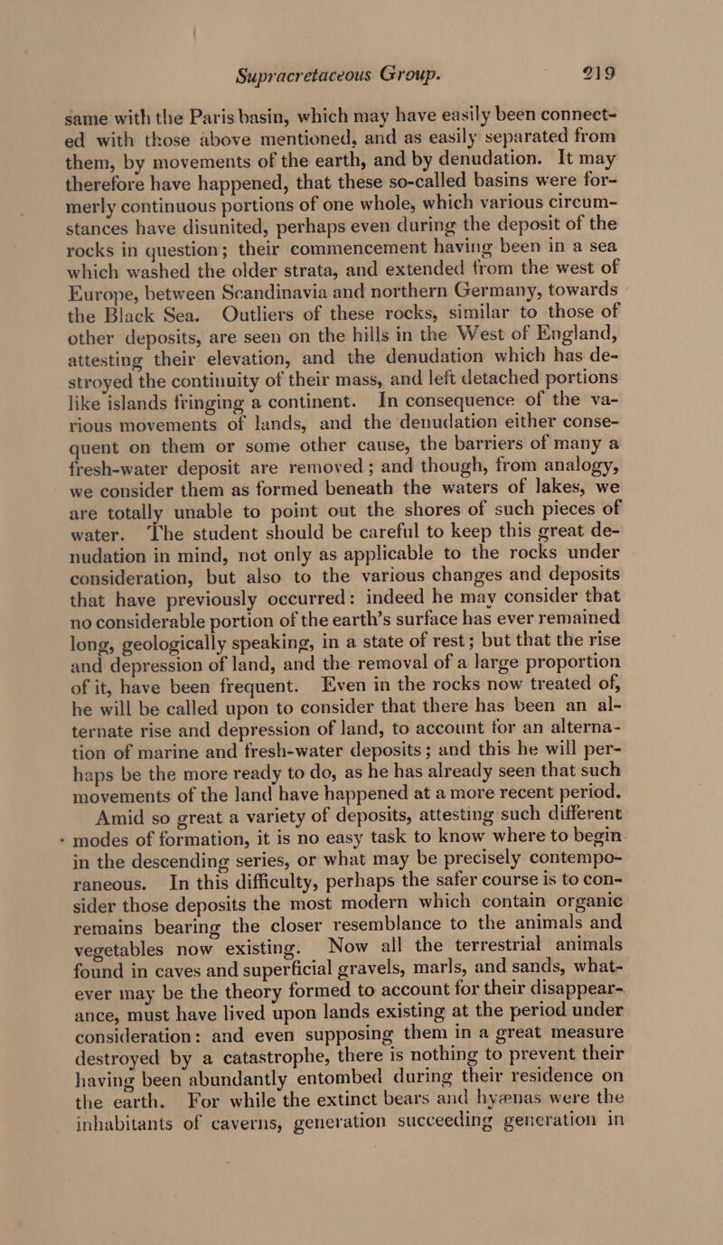 same with the Paris basin, which may have easily been connect- ed with those above mentioned, and as easily separated from them, by movements of the earth, and by denudation. It may therefore have happened, that these so-called basins were for- merly continuous portions of one whole, which various circum- stances have disunited, perhaps even during the deposit of the rocks in question; their commencement having been in a sea which washed the older strata, and extended trom the west of Europe, between Scandinavia and northern Germany, towards — the Black Sea. Outliers of these rocks, similar to those of other deposits, are seen on the hills in the West of England, attesting their elevation, and the denudation which has de- stroyed the continuity of their mass, and left detached portions like islands fringing a continent. In consequence of the va- rious movements of lands, and the denudation either conse- quent on them or some other cause, the barriers of many a fresh-water deposit are removed ; and though, from analogy, we consider them as formed beneath the waters of lakes, we are totally unable to point out the shores of such pieces of water. ‘Ihe student should be careful to keep this great de- nudation in mind, not only as applicable to the rocks under consideration, but also to the various changes and deposits that have previously occurred: indeed he may consider that no considerable portion of the earth’s surface has ever remained long, geologically speaking, in a state of rest; but that the rise and depression of land, and the removal of a large proportion of it, have been frequent. Even in the rocks now treated of, he will be called upon to consider that there has been an al- ternate rise and depression of land, to account for an alterna- tion of marine and fresh-water deposits; and this he will per- haps be the more ready to do, as he has already seen that such movements of the land have happened at a more recent period. Amid so great a variety of deposits, attesting such different - modes of formation, it is no easy task to know where to begin. in the descending series, or what may be precisely contempo- raneous. In this difficulty, perhaps the safer course is to con- sider those deposits the most modern which contain organic remains bearing the closer resemblance to the animals and vegetables now existing. Now all the terrestrial animals found in caves and superficial gravels, marls, and sands, what- ever may be the theory formed to account for their disappear- ance, must have lived upon lands existing at the period under consideration: and even supposing them in a great measure destroyed by a catastrophe, there is nothing to prevent their having been abundantly entombed during their residence on the earth. For while the extinct bears and hyenas were the inhabitants of caverns, generation succeeding generation in