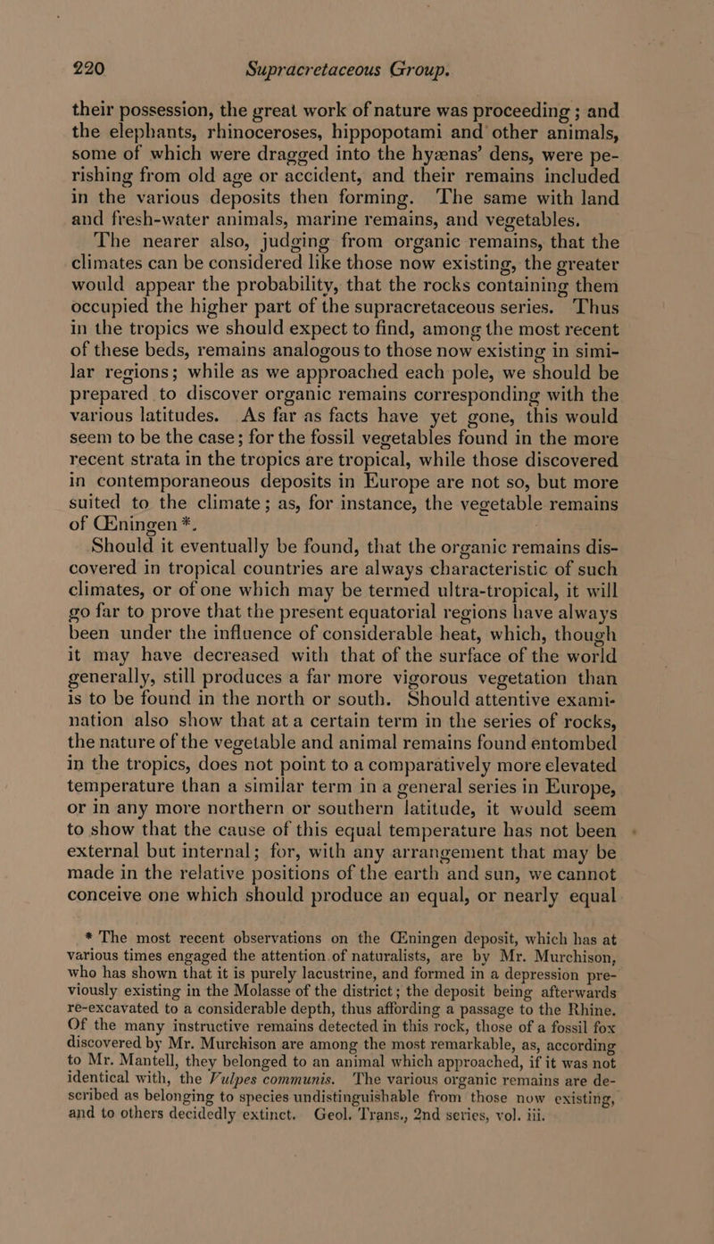 their possession, the great work of nature was proceeding ; and the elephants, rhinoceroses, hippopotami and other animals, some of which were dragged into the hyzenas’ dens, were pe- rishing from old age or accident, and their remains included in the various deposits then forming. ‘The same with land and fresh-water animals, marine remains, and vegetables. The nearer also, judging from organic remains, that the climates can be considered like those now existing, the greater would appear the probability, that the rocks containing them occupied the higher part of the supracretaceous series. Thus in the tropics we should expect to find, among the most recent of these beds, remains analogous to those now existing in simi- lar regions; while as we approached each pole, we should be prepared to discover organic remains corresponding with the various latitudes. As far as facts have yet gone, this would seem to be the case; for the fossil vegetables found in the more recent strata in the tropics are tropical, while those discovered in contemporaneous deposits in Europe are not so, but more suited to the climate; as, for instance, the vegetable remains of Cuningen *. } Should it eventually be found, that the organic remains dis- covered in tropical countries are always characteristic of such climates, or of one which may be termed ultra-tropical, it will go far to prove that the present equatorial regions have always been under the influence of considerable heat, which, though it may have decreased with that of the surface of the world generally, still produces a far more vigorous vegetation than is to be found in the north or south. Should attentive exami- nation also show that at a certain term in the series of rocks, the nature of the vegetable and animal remains found entombed in the tropics, does not point to a comparatively more elevated temperature than a similar term ina general series in Europe, or in any more northern or southern latitude, it would seem to show that the cause of this equal temperature has not been external but internal; for, with any arrangement that may be made in the relative positions of the earth and sun, we cannot conceive one which should produce an equal, or nearly equal * The most recent observations on the Ciningen deposit, which has at various times engaged the attention.of naturalists, are by Mr. Murchison, who has shown that it is purely lacustrine, and formed in a depression pre- viously existing in the Molasse of the district; the deposit being afterwards re-excavated to a considerable depth, thus affording a passage to the Rhine. Of the many instructive remains detected in this rock, those of a fossil fox discovered by Mr. Murchison are among the most remarkable, as, according to Mr. Mantell, they belonged to an animal which approached, if it was not identical with, the Vulpes communis. ‘The various organic remains are de- scribed as belonging to species undistinguishable from those now existing, and to others decidedly extinct. Geol. Trans., 2nd series, vol. iii.