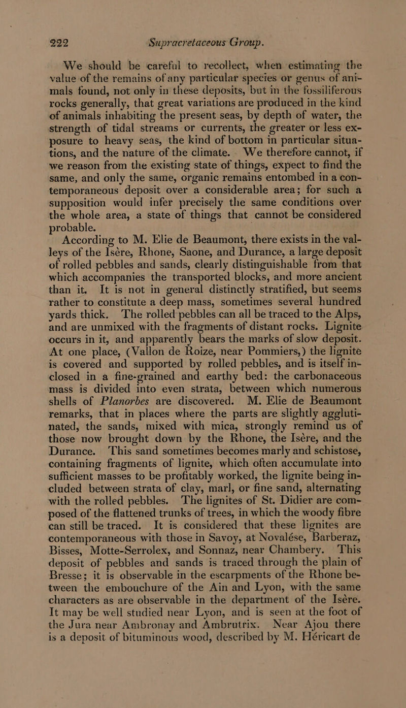 We should be careful to recollect, when estimating the value of the remains of any particular species or genus of ani- mals found, not only in these deposits, but in the fossiliferous rocks generally, that great variations are produced in the kind of animals inhabiting the present seas, by depth of water, the streneth of tidal streams or currents, the greater or less ex- posure to heavy seas, the kind of bottom in particular situa- tions, and the nature of the climate. . We therefore cannot, if we reason from the existing state of things, expect to find the same, and only the same, organic remains entombed in a con- temporaneous deposit over a considerable area; for such a supposition would infer precisely the same conditions over the whole area, a state of things that cannot be considered probable. | According to M. Elie de Beaumont, there exists in the val- leys of the Isére, Rhone, Saone, and Durance, a large deposit of rolled pebbles and sands, clearly distinguishable from that which accompanies the transported blocks, and more ancient than it. It is not in general distinctly stratified, but seems rather to constitute a deep mass, sometimes several hundred yards thick. ‘The rolled pebbles can all be traced to the Alps, and are unmixed with the fragments of distant rocks. Lignite occurs in it, and apparently bears the marks of slow deposit. At one place, (Vallon de Roize, near Pommiers,) the lignite is covered and supported by rolled pebbles, and is itself in- closed in a fine-grained and earthy bed: the carbonaceous mass is divided into even strata, between which numerous shells of Planorbes are discovered. M. Elie de Beaumont remarks, that in places where the parts are slightly aggluti- nated, the sands, mixed with mica, strongly remind us of those now brought down by the Rhone, the Isére, and the Durance. This sand sometimes becomes marly and schistose, containing fragments of lignite, which often accumulate into sufficient masses to be profitably worked, the lignite being in- cluded between strata of clay, marl, or fine sand, alternating with the rolled pebbles. The lignites of St. Didier are com- posed of the flattened trunks of trees, in which the woody fibre can still be traced. It is considered that these lignites are contemporaneous with those in Savoy, at Novalése, Barberaz, Bisses, Motte-Serrolex, and Sonnaz, near Chambery. ‘This deposit of pebbles and sands is traced through the plain of Bresse; it is observable in the escarpments of the Rhone be- tween the embouchure of the Ain and Lyon, with the same characters as are observable in the department of the Isére. It may be well studied near Lyon, and is seen at the foot of the Jura near Ambronay and Ambrutrix. Near Ajou there is a deposit of bituminous wood, described by M. Héricart de