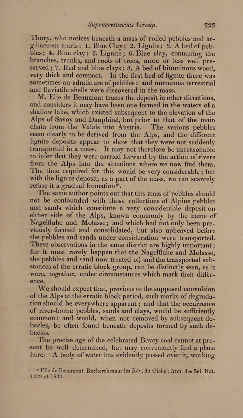 Thury, who notices beneath a mass of rolled pebbles and ar- gillaceous marls: 1. Blue Clay; 2. Lignite; 3. A bed of peb- bles; 4. Blue clay; 5. Lignite; 6. Blue clay, containing the branches, trunks, and roots of trees, more or less well pre- served ; 7. Red and blue clays; 8. A bed of bituminous wood, very thick and compact. In the first bed of lignite there was sometimes an admixture of pebbles; and numerous terrestrial and fluviatile shells were discovered in the mass. M. Elie de Beaumont traces the deposit in other directions, and considers it may have been one formed in the waters of a shallow lake, which existed subsequent to the elevation of the Alps of Savoy and Dauphiné, but prior to that of the main chain from the Valais into Austria. The various pebbles seem clearly to be derived from the Alps, and the different lignite deposits appear to show that they were not suddenly transported in amass. It may not therefore be unreasonable to infer that they were carried forward by the action of rivers from the Alps into the situations where we now find them. The time required for this would be very considerable ; but with the lignite deposit, as a part of the mass, we can scarcely retuse it a gradual formation*. The same author points out that this mass of pebbles should not be confounded with those collections of Alpine pebbles -and sands which constitute a very considerable deposit on either side of the Alps, known commonly by the name of Nagelfluhe and Molasse; and which had not only been pre- viously formed and consolidated, but also upheaved before the pebbles and sands under consideration were transported. These observations in the same district are highly important ; for it must rarely happen that the Nagelfluhe and Molasse, the pebbles and sand now treated of, and the transported sub- stances of the erratic block group, can be distinctly seen, as it were, together, under circumstances which mark their differ- ence. We should expect that, previous to the supposed convulsion of the Alps at the erratic block period, such marks of degrada- tion should be everywhere apparent ; and that the occurrence of river-borne pebbles, sands and clays, would be sufficiently common; and would, when not removed by subsequent de- bacles, be often found beneath deposits formed by such de- bacles. The precise age of the celebrated Bovey coal cannot at pre- sent be well determined, but may conveniently find a place here. A body of water has evidently passed over it, working * Elie de Beaumont, Recherches sur les Rév. du Globe; Ann. des Sei. Nat. 1829 et 1830.
