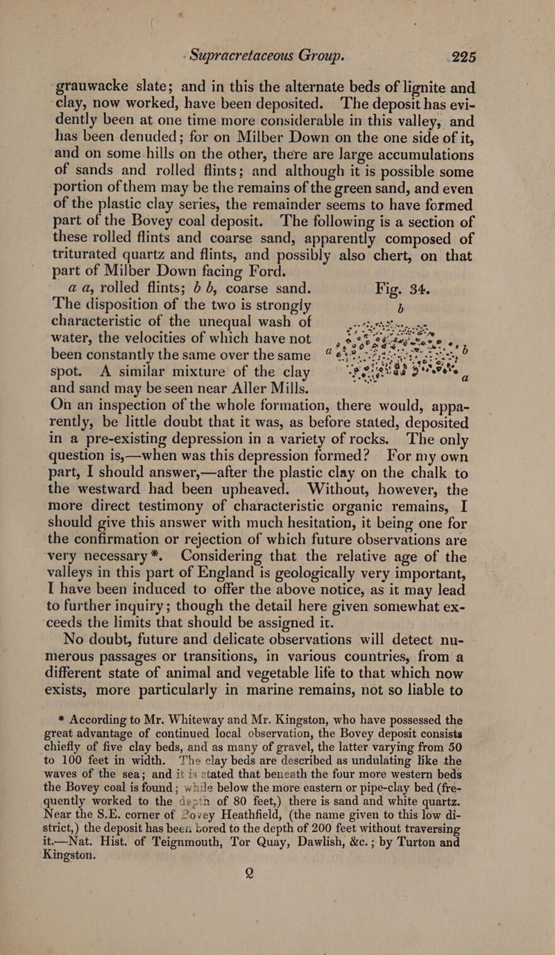 ‘grauwacke slate; and in this the alternate beds of lignite and clay, now worked, have been deposited. The deposit has evi- dently been at one time more considerable in this valley, and has been denuded; for on Milber Down on the one side of it, and on some hills on the other, there are large accumulations of sands and rolled flints; and although it is possible some portion of them may be the remains of the green sand, and even of the plastic clay series, the remainder seems to have formed part of the Bovey coal deposit. The following is a section of these rolled flints and coarse sand, apparently composed of triturated quartz and flints, and possibly also chert, on that part of Milber Down facing Ford. a a, rolled flints; 4 6, coarse sand. Fig. 34. The disposition of the two is strongly b characteristic of the unequal wash of AREAL Ae water, the velocities of which have not, 9,23. 24ssstane «, been constantly the same over thesame 4 @ 3. 2A dnh isa f spot. A similar mixture of the clay iseiakas Beer be and sand may be seen near Aller Mills. On an inspection of the whole formation, there would, appa- rently, be little doubt that it was, as before stated, deposited in a pre-existing depression in a variety of rocks. The only question is,—when was this depression formed? For my own part, I should answer,—after the plastic clay on the chalk to the westward had been upheaved. Without, however, the more direct testimony of characteristic organic remains, I should give this answer with much hesitation, it being one for the confirmation or rejection of which future observations are very necessary *. Considering that the relative age of the valleys in this part of England is geologically very Important, I have been induced to offer the above notice, as it may lead to further inquiry; though the detail here given somewhat ex- ceeds the limits that should be assigned it. No doubt, future and delicate observations will detect nu- merous passages or transitions, in various countries, from a different state of animal and vegetable life to that which now exists, more particularly in marine remains, not so liable to * According to Mr. Whiteway and Mr. Kingston, who have possessed the great advantage of continued local observation, the Bovey deposit consists chiefly of five clay beds, and as many of gravel, the latter varying from 50 to 100 feet in width. The clay beds are described as undulating like the waves of the sea; and it is stated that beneath the four more western beds the Bovey coal is found; while below the more eastern or pipe-clay bed (fre- quently worked to the depth of 80 feet,) there is sand and white quartz. Near the S.E. corner of 2ovey Heathfield, (the name given to this low di- strict,) the deposit has been bored to the depth of 200 feet without traversing it.—Nat. Hist. of Teignmouth, Tor Quay, Dawlish, &amp;c.; by Turton and Kingston. Q