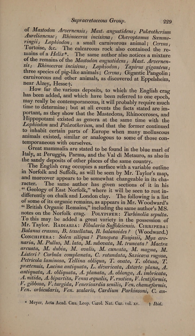 of Mastodon Arvernensis; Mast. angustidens ; Palaothcrium Aurelianense; Rhinoceros incisivus ; Cheroptamus Scemme- ringtt; Lophiodon; a small carnivorous animal; Cervus ; Tortoise, &amp;c. The calcareous rock also contained the re- mains of a Heliz*, The same author also notices a mixture of the remains of the Mastodon angustidens ; Mast. Arvernen- sis; Rhinoceros incisivus; Lophiodon; Ti apirus giganteus ; three species of pig-like animals; Cervus; Gigantic Pangolin ; carnivorous and other animals, as discovered at Eppelsheim, near Alzey, Hesse+. How far the various deposits, to which the English crag has been added, and which have been referred to one epoch, may really be contemporaneous, it will probably require much time to determine; but at all events the facts stated are im- portant, as they show that the Mastodons, Rhinoceroses, and Hippopotami existed as genera at the same time with the Lophiodon and Paleotherium, and that the former continued to inhabit certain parts of Europe when many molluscous animals existed, similar or analogous to some of those con- temporaneous with ourselves. Great mammalia are stated to be found in the blue marl of Italy, at Peruggia, Parma, and the Val di Metauro, as also in the sandy deposits of other places of the same country. The English crag occupies a surface with a variable outline in Norfolk and Suffolk, as will be seen by Mr. Taylor’s map, and moreover appears to be somewhat changeable in its cha- racter. The same author has given sections of it in his * Geology of East Norfolk,” where it will be seen to rest in- differently on chalk and London clay. The following is a list of some of its organic remains, as appears in Mr. Woodward’s * British Organic Remains,” including the same author’s MS. notes on the Norfolk crag. Potypirer: Turbinolia sepulta. To this may be added a great variety in the possession of Mr. Taylor. Rapiaria: Fibularia Suffolciensis. CirripEpa: Balanus crassus, B. tessellatus, B. balanoides ? ( Woodward.) Concuirera: Solen siliqua? Panopea Fawasii, Mya are- naria, M. Pullus, M. lata,.M. subovata, M. truncata? Mactra arcuata, M. dubia, M. ovalis, M. cuneata, M. magna, M. Lasteri ? Corbula complanata, C. rotundata, Saxicava TUgOSA, Petricola laminosa, Tellina obliqua, T. ovata, T. obtusa, T. pretenuis, Lucina antiquata, L. divaricata, Astarte plana, A. antiquata, A. obliquata, A. planata, A. oblonga, A. ambricata, A. nitida, A. bipartita, Venus equalis, V. rustica, V. lentiformis, V. gibbosa, V.turgida, Venericardia senilis, Ven. chameformis, Ven. orbicularis, Ven. scalaris, Cardium Parkinsoni, C. an- ? cd * Meyer, Acta Acad. Cees. Leop. Carol. Nat. Cur. vol. xv. — # [bide