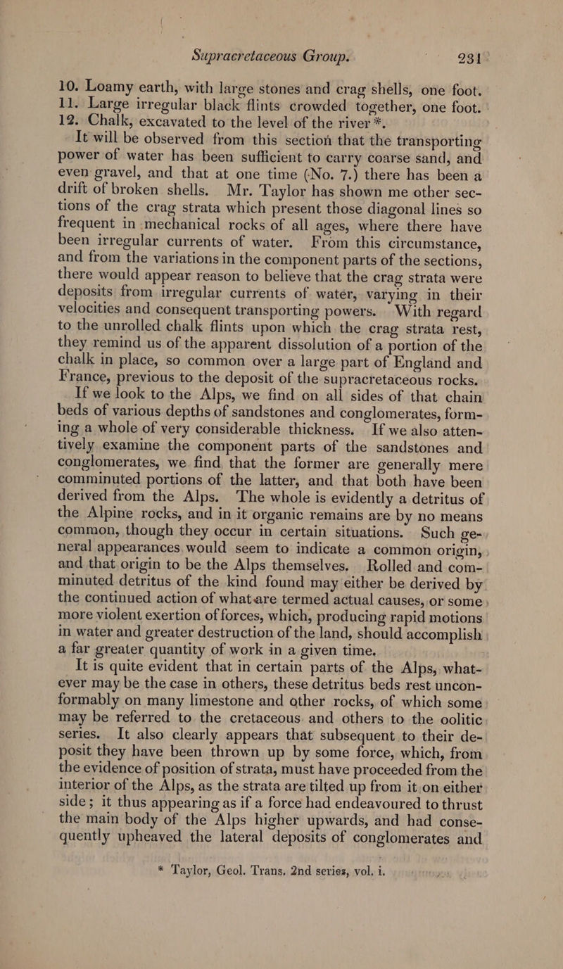10. Loamy earth, with large stones and crag shells, one foot. 11. Large irregular black flints crowded together, one foot. 12. Chalk, excavated to the level of the river *. It will be observed from this section that the transporting power of water has been sufficient to carry coarse sand, and even gravel, and that at one time (No. 7.) there has been a drift of broken shells. Mr. Taylor has shown me other sec- tions of the crag strata which present those diagonal lines so frequent in mechanical rocks of all ages, where there have been irregular currents of water. From this circumstance, and from the variations in the component parts of the sections, there would appear reason to believe that the crag strata were deposits from irregular currents of water, varying in their velocities and consequent transporting powers. With regard to the unrolled chalk flints upon which the crag strata rest, they remind us of the apparent dissolution of a portion of the chalk in place, so common over a large part of England and France, previous to the deposit of the supracretaceous rocks. If we look to the Alps, we find on all sides of that chain beds of various depths of sandstones and conglomerates, form- ing a whole of very considerable thickness. If we also atten- tively examine the component parts of the sandstones and conglomerates, we find, that the former are generally mere comminuted portions of the latter, and that both have been derived from the Alps. The whole is evidently a detritus of the Alpine rocks, and in it organic remains are by no means common, though they occur in certain situations. Such ge- neral appearances, would seem to indicate a common origin, and that origin to be the Alps themselves. Rolled and com-. minuted detritus of the kind found may either be derived by. the continued action of what are termed actual causes, or some} more violent exertion of forces, which, producing rapid motions in water and greater destruction of the land, should accomplish a far greater quantity of work in a given time. It is quite evident that in certain parts of the Alps, what- ever may be the case in others, these detritus beds rest uncon- formably on many limestone and other rocks, of which some may be referred to the cretaceous: and others to the oolitic series. It also clearly appears that subsequent to their de- posit they have been thrown up by some force, which, from the evidence of position of strata, must have proceeded from the interior of the Alps, as the strata are tilted up from it on either side; it thus appearing as if a force had endeavoured to thrust the main body of the Alps higher upwards, and had conse- quently upheaved the lateral deposits of conglomerates and * Taylor, Geol. Trans, 2nd series, vol, i.