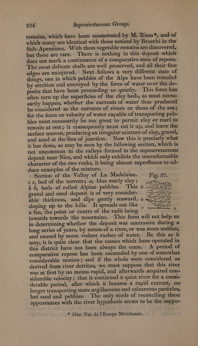 remains, which have been enumerated by M. Risso*, and of which many are identical with those noticed by Brocchi in the Sub- Apennines. With them vegetable remains are discovered, but these are rare. There is nothing in this deposit: which’ does not mark a continuance of a comparative state of repose. The most delicate shells are well preserved, and all their fine edges are uninjured. Next follows a very different’ state of things, one in which pebbles of the Alps have been rounded by attrition and conveyed bythe force of water over the de- posits that have been proceeding so quietly. ‘This force has often torn up the superficies of the clay beds, as must neces- sarily happen, whether the currents of water thus produced be considered as the currents of rivers or those of the sea; for the force or velocity of water capable of transporting peb- bles must necessarily be too great to permit clay or marl to remain at rest; it consequently must cut it up, and leave the surface uneven, producing an irregular mixture of clay, gravel, and sand at the line of junction. Now this is precisely what it has done, as may be seen by the following section, which is not uncommon in the valleys formed in the supracretaceous deposit near Nice, and which only exhibits the unconformable character of the two rocks, it being almost superfluous to ad- duce examples of the mixture. Section of the Valley of La Madelaine. — Fig. 37. cc, bed of the torrents a, blue marly clay; Lay b b, beds of rolled Alpine pebbles. This » —==# s.e°° gravel and sand deposit is of very consider- &gt; Sarr. able thickness, and dips gently seaward, a a2” sloping up’to the hills. It spreads out like a fan, the point or centre of the radii being inwards towards the mountains. This form will not help us in determining whether the deposit was successive during a long series of years, by means of a river, or was more sudden, and caused by more violent rushes of water. Be this as it may, it is quite clear that the causes which have operated in this district have not been always the same. A period of comparative repose has been succeeded by one of somewhat considerable motion; and if the whole were considered as derived from river detritus, we must suppose that this river was at first by no means rapid, and afterwards. acquired con- siderable velocity ; that it continued a quiet river for a consi- derable period, after which it became a rapid current, no longer transporting mere argillaceous and calcareous particles, but sand and pebbles. ‘The only mode of reconciling these appearances with the river hypothesis seems to be the suppo- * Hist. Nat. de l’Europe Méridionale.