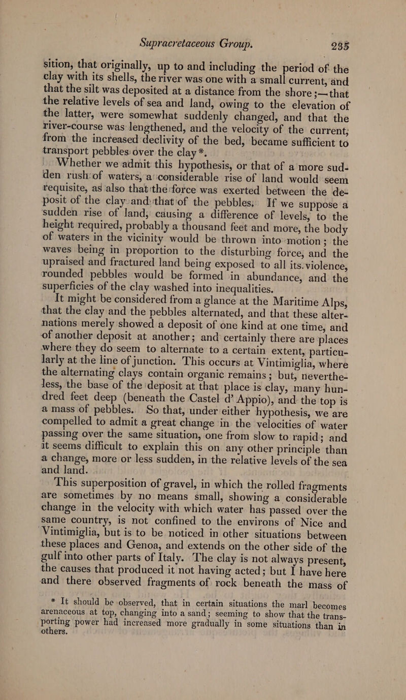 sition, that originally, up to and including the period of: the clay with its shells, the river was one with a small current, and that the silt was deposited at a distance from the shore ;— that the relative levels of sea and land, owing to the elevation of the latter, were somewhat suddenly changed, and that the river-course was lengthened, and the velocity of the current; from the increased declivity of the bed, became sufficient to transport pebbles: over the clay *. _ Whether weadmit this hypothesis, or that of a more sud- den rush:of waters, a‘iconsiderable rise of land would seem requisite, as also that:the:force was exerted between the de- posit of the clayand:thatiof the pebbles; If we suppose a sudden rise of land, causing a difference of levels, to the height required, probably a thousand feet and more, the body of waters in the vicinity would be thrown into motion ; the waves being in proportion to the disturbing force, and the upraised and fractured land being exposed to all its. violence, rounded pebbles would be formed in abundance, and the superficies of the clay washed into inequalities. It might be considered from a glance at the Maritime Alps, that the clay and the pebbles alternated, and that these alter- nations merely showed a deposit of one kind at one time, and of another deposit at another; and certainly there are places where they do seem to alternate to a certain extent, particu- larly at the line of junction. This occurs at Vintimiglia, where the alternating clays contain organic remains; but, neverthe- less, the base of the ‘deposit at that place is clay, many hun- dred feet deep (beneath the Castel d’ Appio), and the top is a mass of pebbles. So that, under either hypothesis, we are compelled to admit a great change in the velocities of water passing over the same situation, one from slow to rapid; and it seems difficult to explain this on any other principle than a change, more or less sudden, in the relative levels of the sea and land. |. i This superposition of gravel, in which the rolled fragments are sometimes by no means small, showing a considerable change in the velocity with which water has passed over the same country, is not confined to the environs of Nice and Vintimiglia, but is to be noticed in other situations between these places and Genoa, and extends on the other side of the gulf into other parts of Italy. The clay is not always present, the causes that produced it not having acted; but I have here and there observed fragments of rock beneath the mass of * It should be observed, that in certain situations the marl becomes arenaceous at top, changing into a sand; seeming to show that the trans- porting power had increased more gradually in some situations than in others.